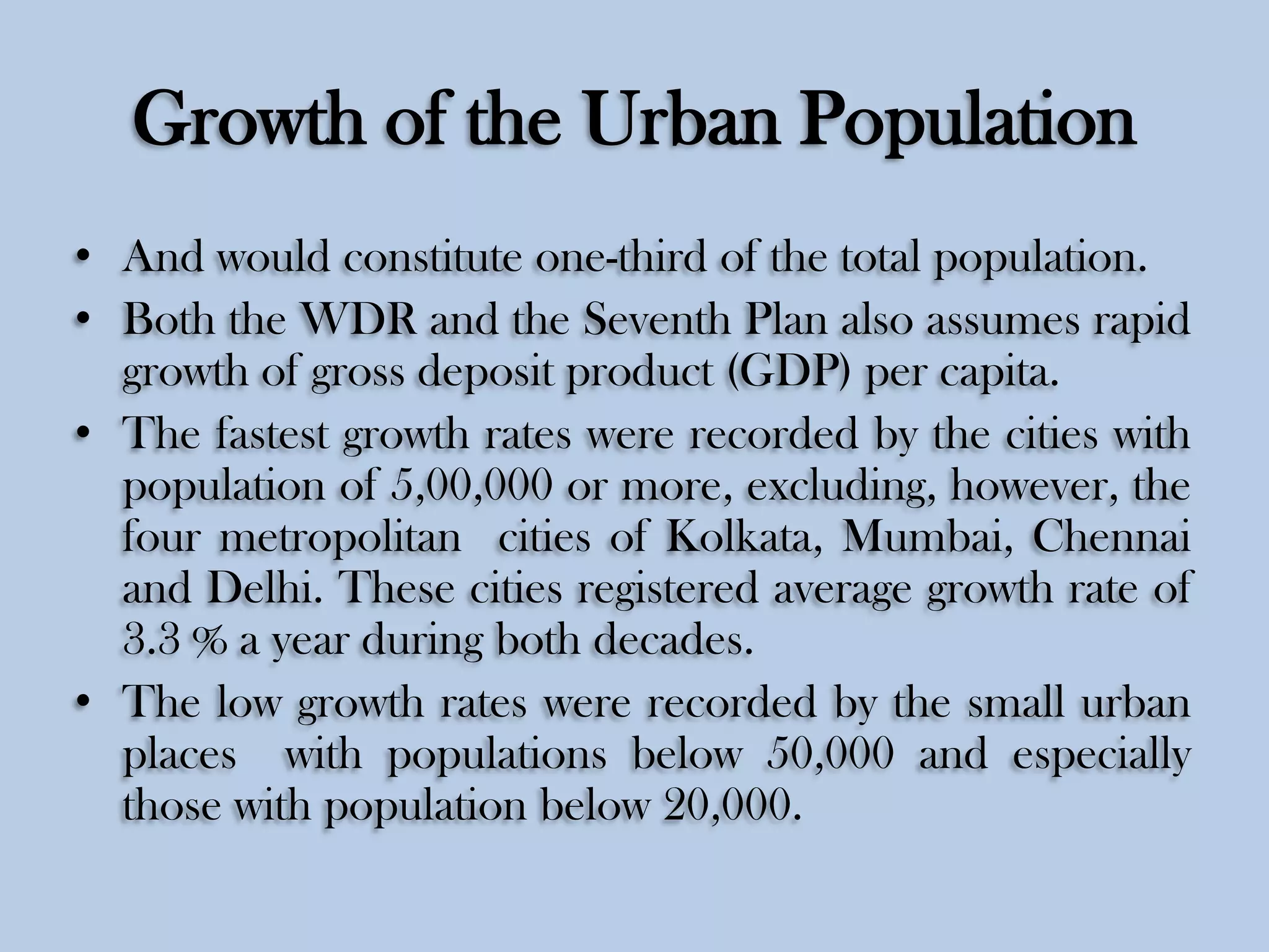Growth of the Urban Population
• And would constitute one-third of the total population.
• Both the WDR and the Seventh Plan also assumes rapid
growth of gross deposit product (GDP) per capita.
• The fastest growth rates were recorded by the cities with
population of 5,00,000 or more, excluding, however, the
four metropolitan cities of Kolkata, Mumbai, Chennai
and Delhi. These cities registered average growth rate of
3.3 % a year during both decades.
• The low growth rates were recorded by the small urban
places with populations below 50,000 and especially
those with population below 20,000.

 