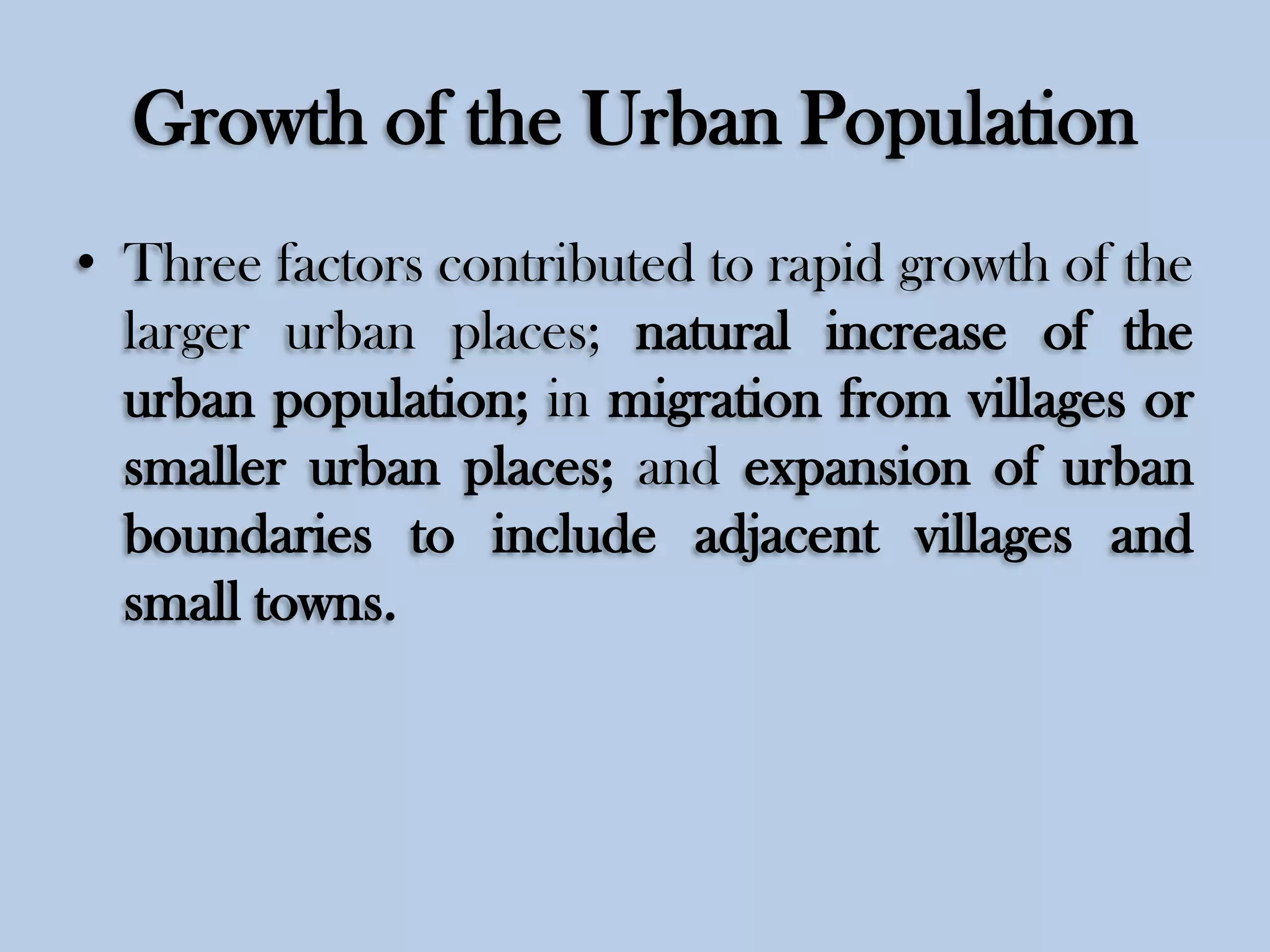 Growth of the Urban Population
• Three factors contributed to rapid growth of the
larger urban places; natural increase of the
urban population; in migration from villages or
smaller urban places; and expansion of urban
boundaries to include adjacent villages and
small towns.

 