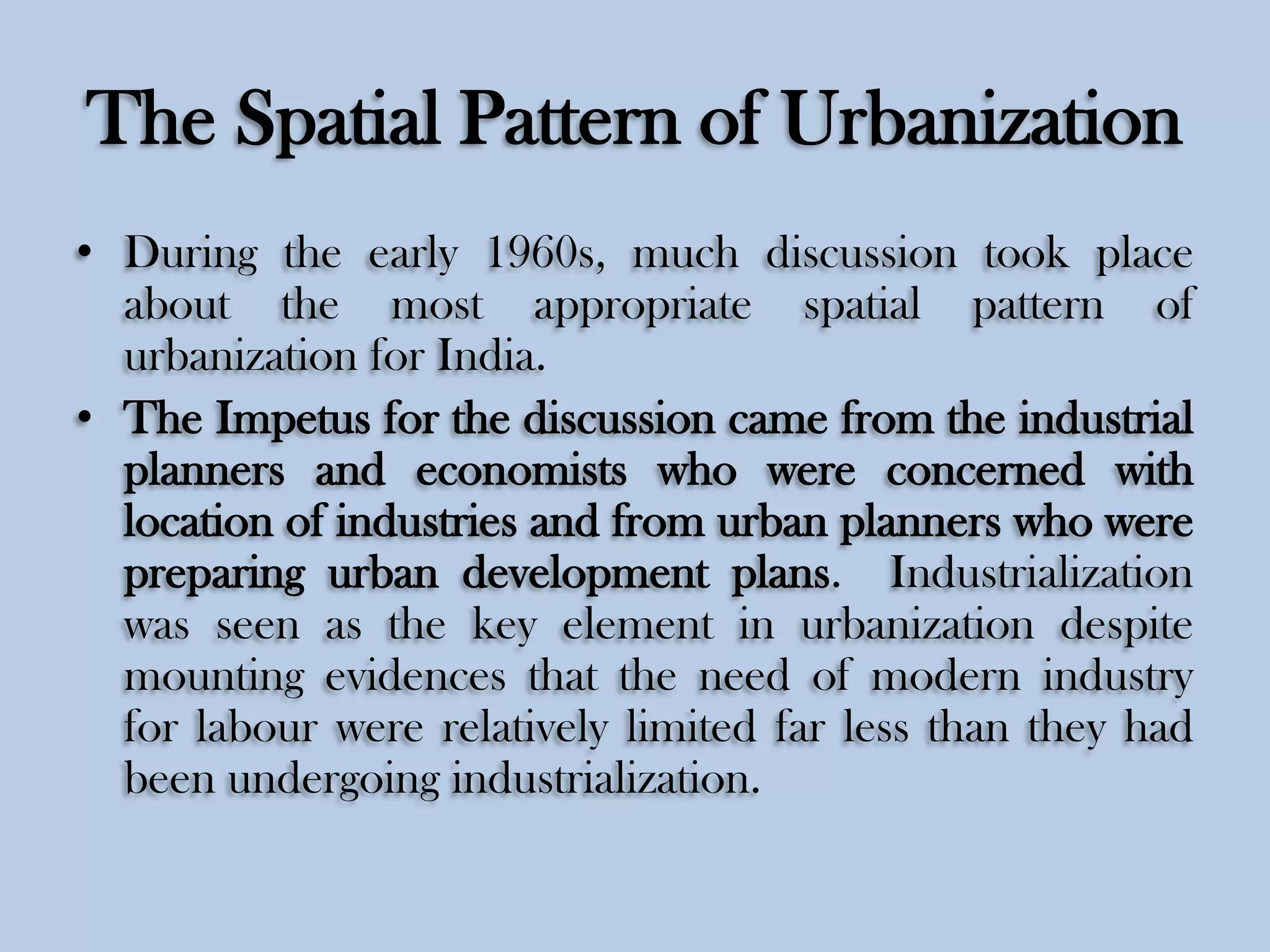 The Spatial Pattern of Urbanization
• During the early 1960s, much discussion took place
about the most appropriate spatial pattern of
urbanization for India.
• The Impetus for the discussion came from the industrial
planners and economists who were concerned with
location of industries and from urban planners who were
preparing urban development plans. Industrialization
was seen as the key element in urbanization despite
mounting evidences that the need of modern industry
for labour were relatively limited far less than they had
been undergoing industrialization.

 
