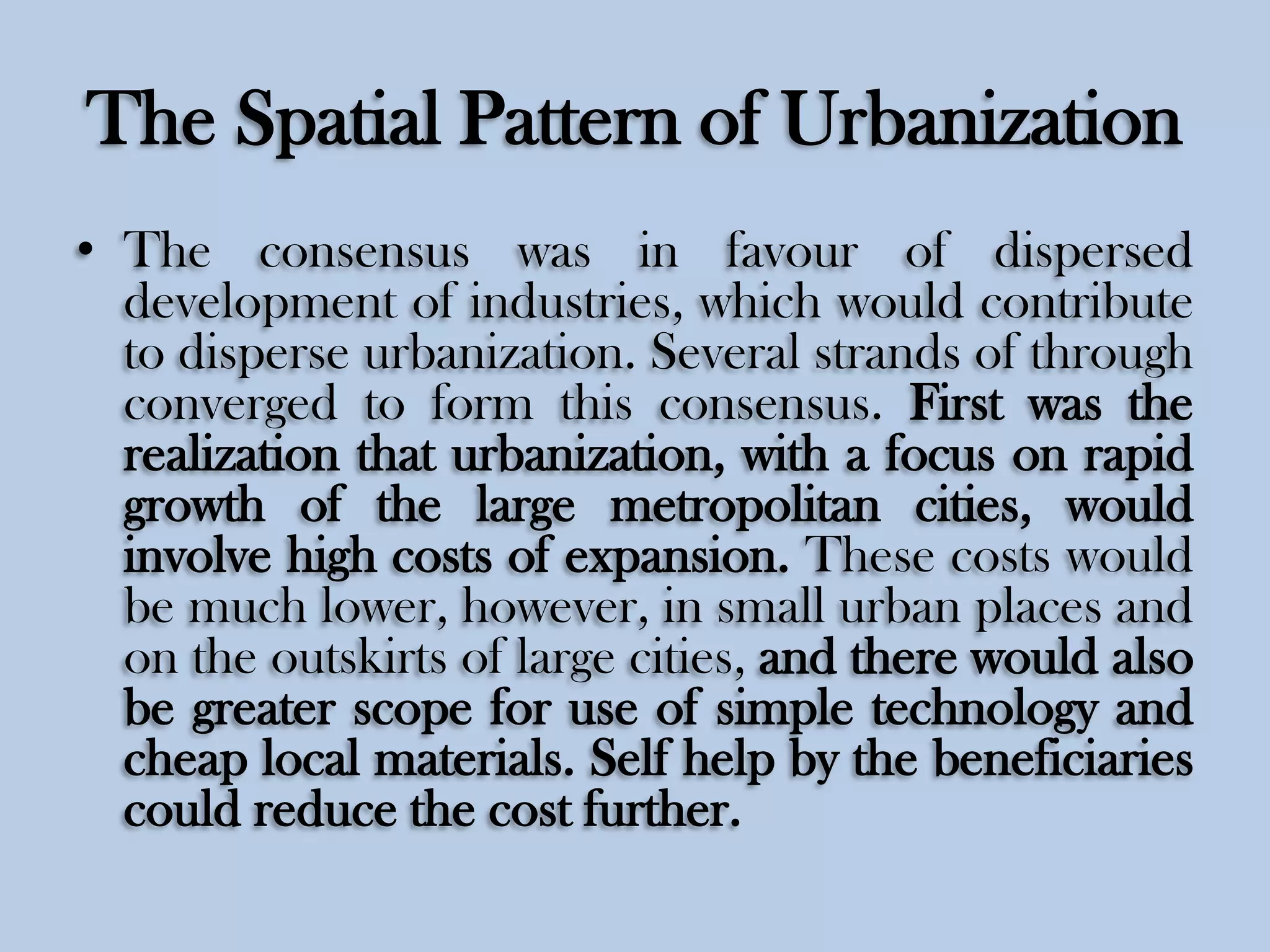 The Spatial Pattern of Urbanization
• The consensus was in favour of dispersed
development of industries, which would contribute
to disperse urbanization. Several strands of through
converged to form this consensus. First was the
realization that urbanization, with a focus on rapid
growth of the large metropolitan cities, would
involve high costs of expansion. These costs would
be much lower, however, in small urban places and
on the outskirts of large cities, and there would also
be greater scope for use of simple technology and
cheap local materials. Self help by the beneficiaries
could reduce the cost further.

 