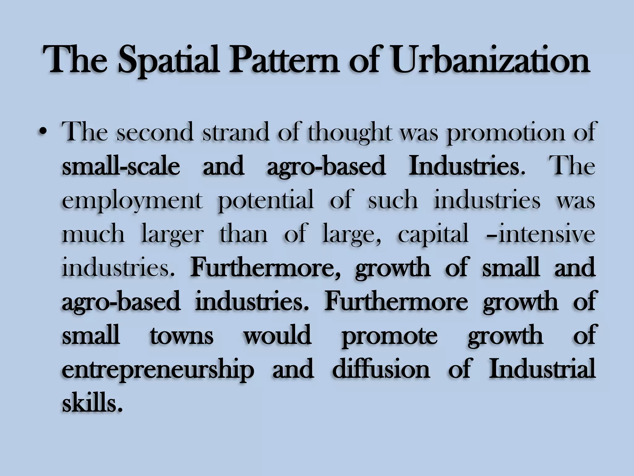 The Spatial Pattern of Urbanization
• The second strand of thought was promotion of
small-scale and agro-based Industries. The
employment potential of such industries was
much larger than of large, capital –intensive
industries. Furthermore, growth of small and
agro-based industries. Furthermore growth of
small towns would promote growth of
entrepreneurship and diffusion of Industrial
skills.

 