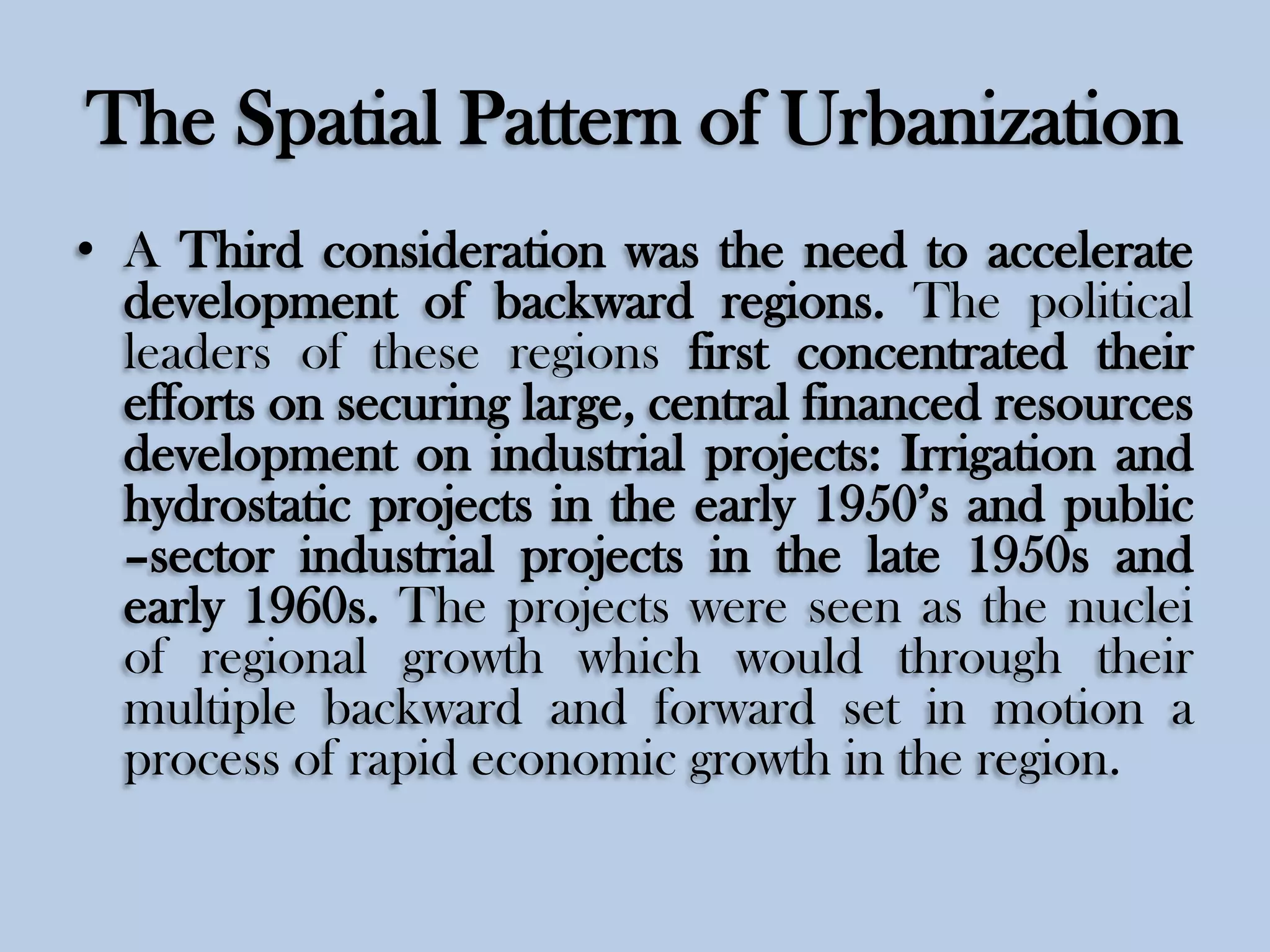 The Spatial Pattern of Urbanization
• A Third consideration was the need to accelerate
development of backward regions. The political
leaders of these regions first concentrated their
efforts on securing large, central financed resources
development on industrial projects: Irrigation and
hydrostatic projects in the early 1950’s and public
–sector industrial projects in the late 1950s and
early 1960s. The projects were seen as the nuclei
of regional growth which would through their
multiple backward and forward set in motion a
process of rapid economic growth in the region.

 