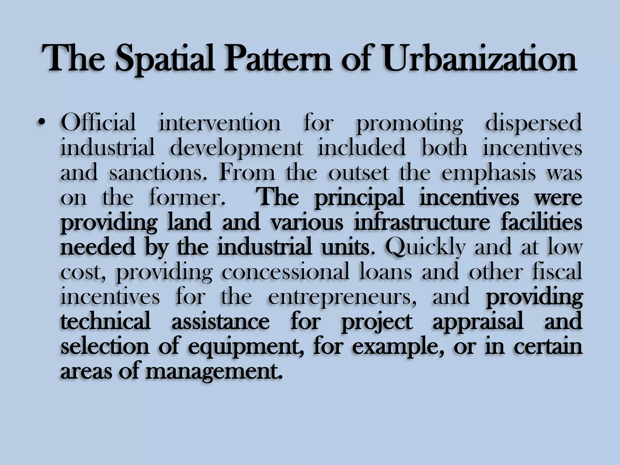The Spatial Pattern of Urbanization
• Official intervention for promoting dispersed
industrial development included both incentives
and sanctions. From the outset the emphasis was
on the former. The principal incentives were
providing land and various infrastructure facilities
needed by the industrial units. Quickly and at low
cost, providing concessional loans and other fiscal
incentives for the entrepreneurs, and providing
technical assistance for project appraisal and
selection of equipment, for example, or in certain
areas of management.

 
