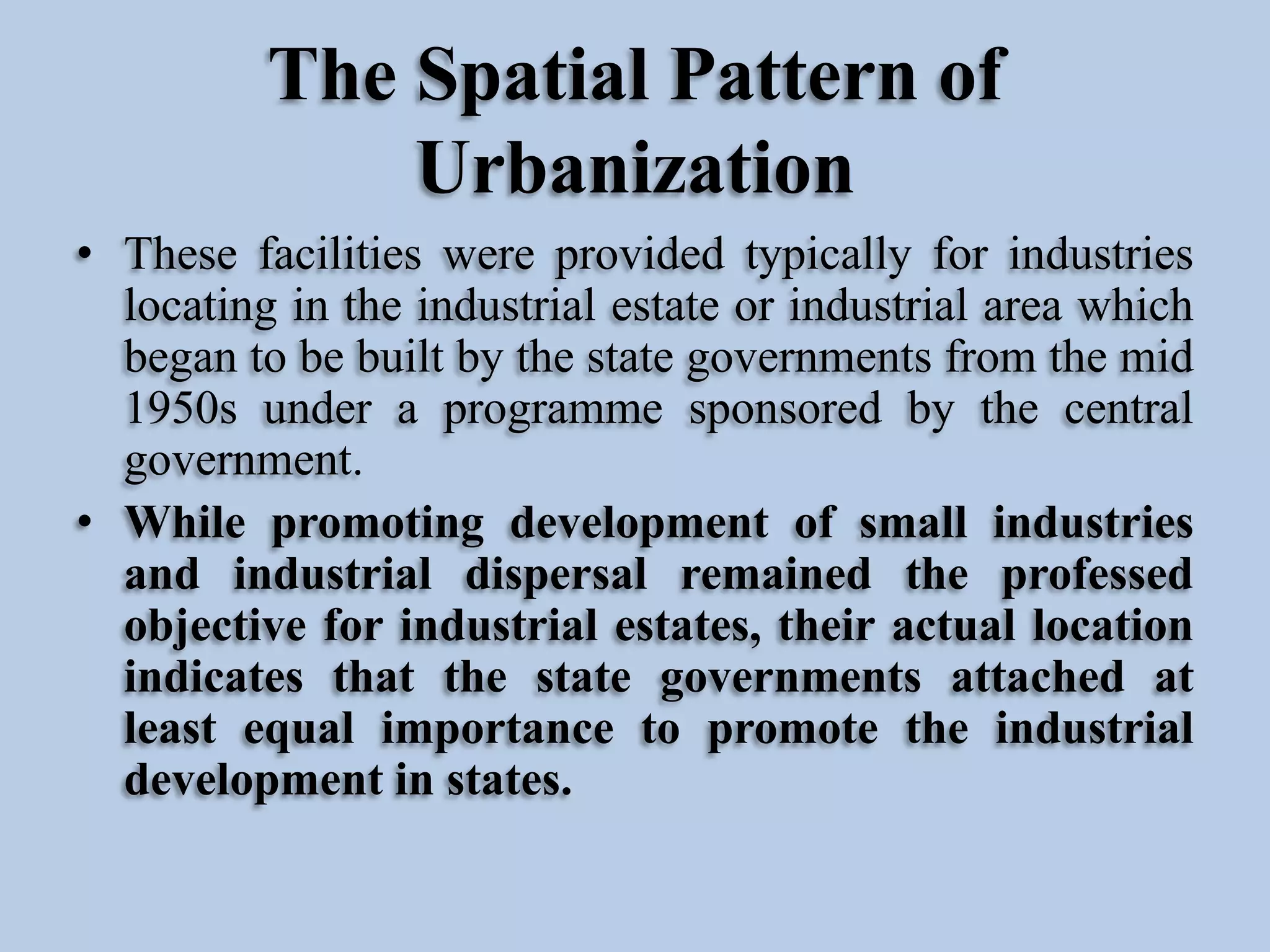 The Spatial Pattern of
Urbanization
• These facilities were provided typically for industries
locating in the industrial estate or industrial area which
began to be built by the state governments from the mid
1950s under a programme sponsored by the central
government.
• While promoting development of small industries
and industrial dispersal remained the professed
objective for industrial estates, their actual location
indicates that the state governments attached at
least equal importance to promote the industrial
development in states.

 