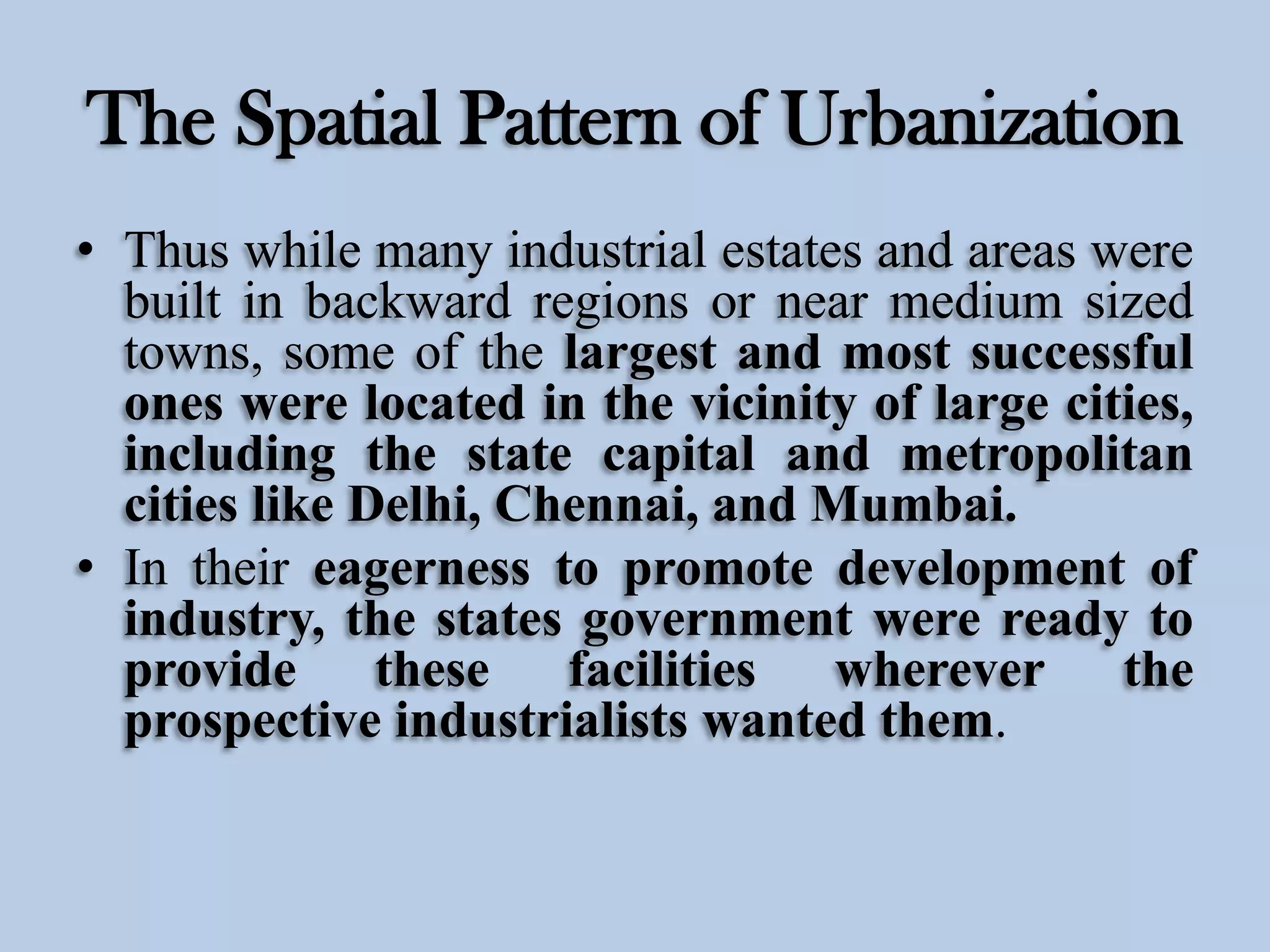 The Spatial Pattern of Urbanization
• Thus while many industrial estates and areas were
built in backward regions or near medium sized
towns, some of the largest and most successful
ones were located in the vicinity of large cities,
including the state capital and metropolitan
cities like Delhi, Chennai, and Mumbai.
• In their eagerness to promote development of
industry, the states government were ready to
provide these facilities wherever the
prospective industrialists wanted them.

 