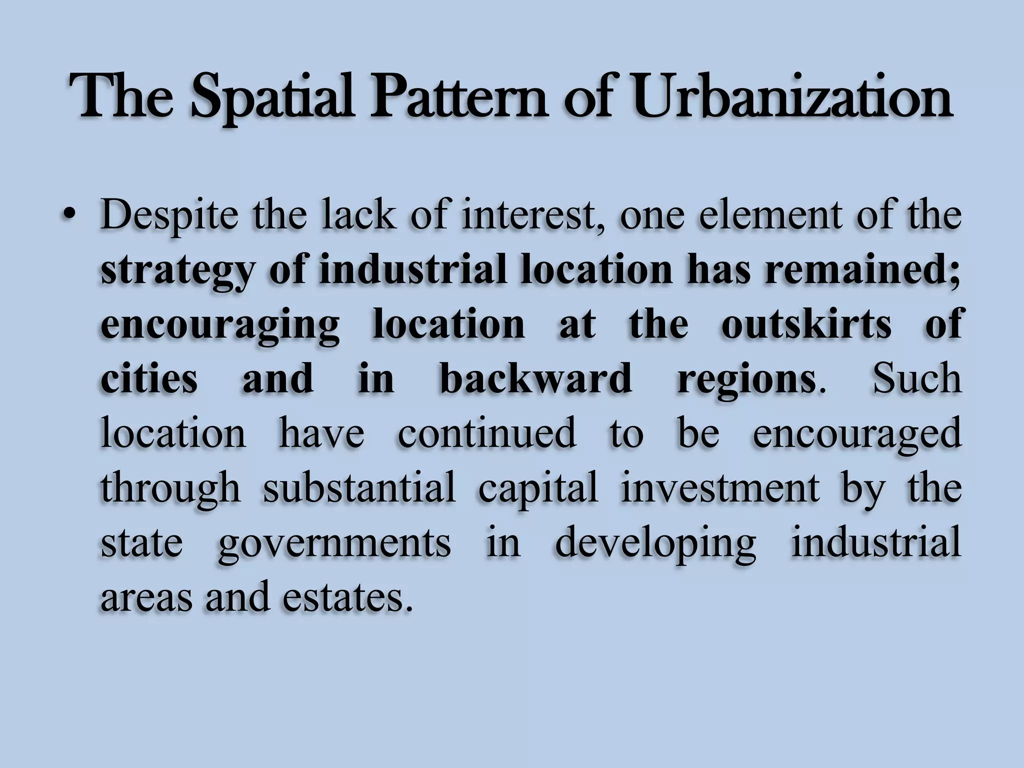The Spatial Pattern of Urbanization
• Despite the lack of interest, one element of the
strategy of industrial location has remained;
encouraging location at the outskirts of
cities and in backward regions. Such
location have continued to be encouraged
through substantial capital investment by the
state governments in developing industrial
areas and estates.

 