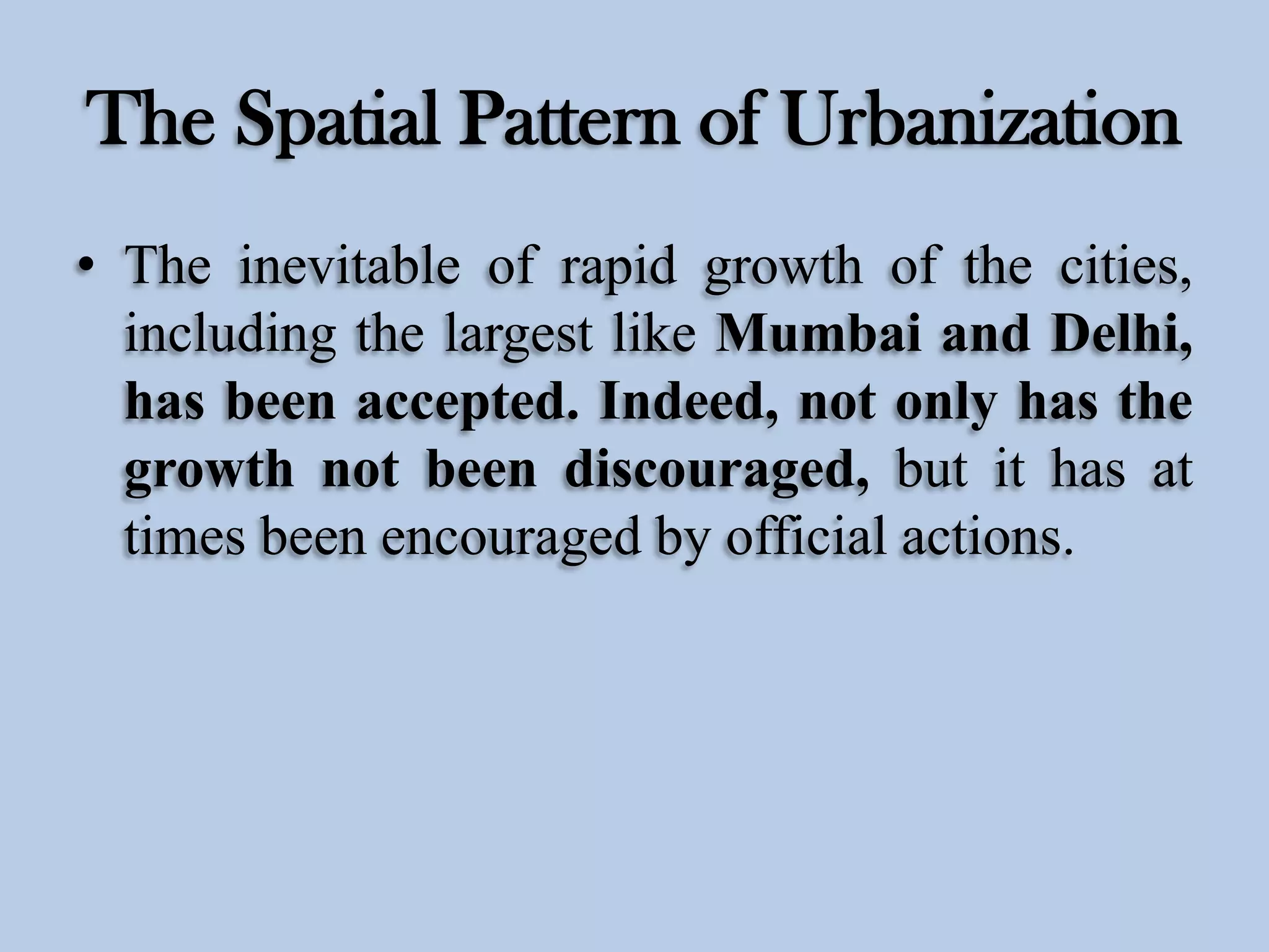 The Spatial Pattern of Urbanization
• The inevitable of rapid growth of the cities,
including the largest like Mumbai and Delhi,
has been accepted. Indeed, not only has the
growth not been discouraged, but it has at
times been encouraged by official actions.

 