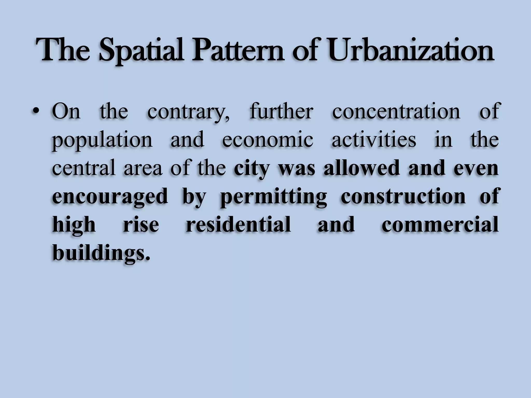 The Spatial Pattern of Urbanization
• On the contrary, further concentration of
population and economic activities in the
central area of the city was allowed and even
encouraged by permitting construction of
high rise residential and commercial
buildings.

 
