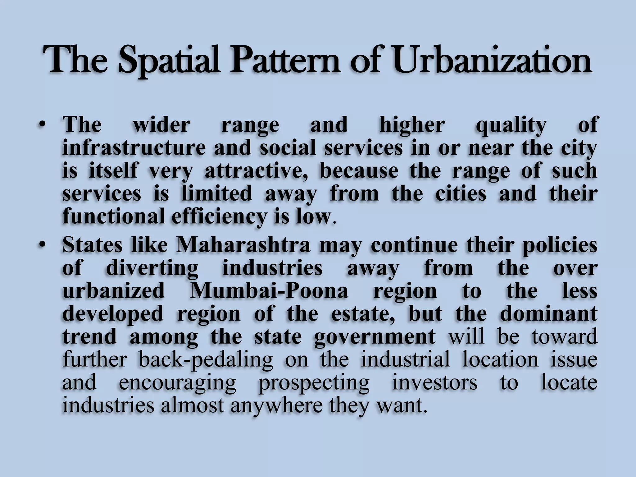 The Spatial Pattern of Urbanization
• The wider range and higher quality of
infrastructure and social services in or near the city
is itself very attractive, because the range of such
services is limited away from the cities and their
functional efficiency is low.
• States like Maharashtra may continue their policies
of diverting industries away from the over
urbanized Mumbai-Poona region to the less
developed region of the estate, but the dominant
trend among the state government will be toward
further back-pedaling on the industrial location issue
and encouraging prospecting investors to locate
industries almost anywhere they want.

 