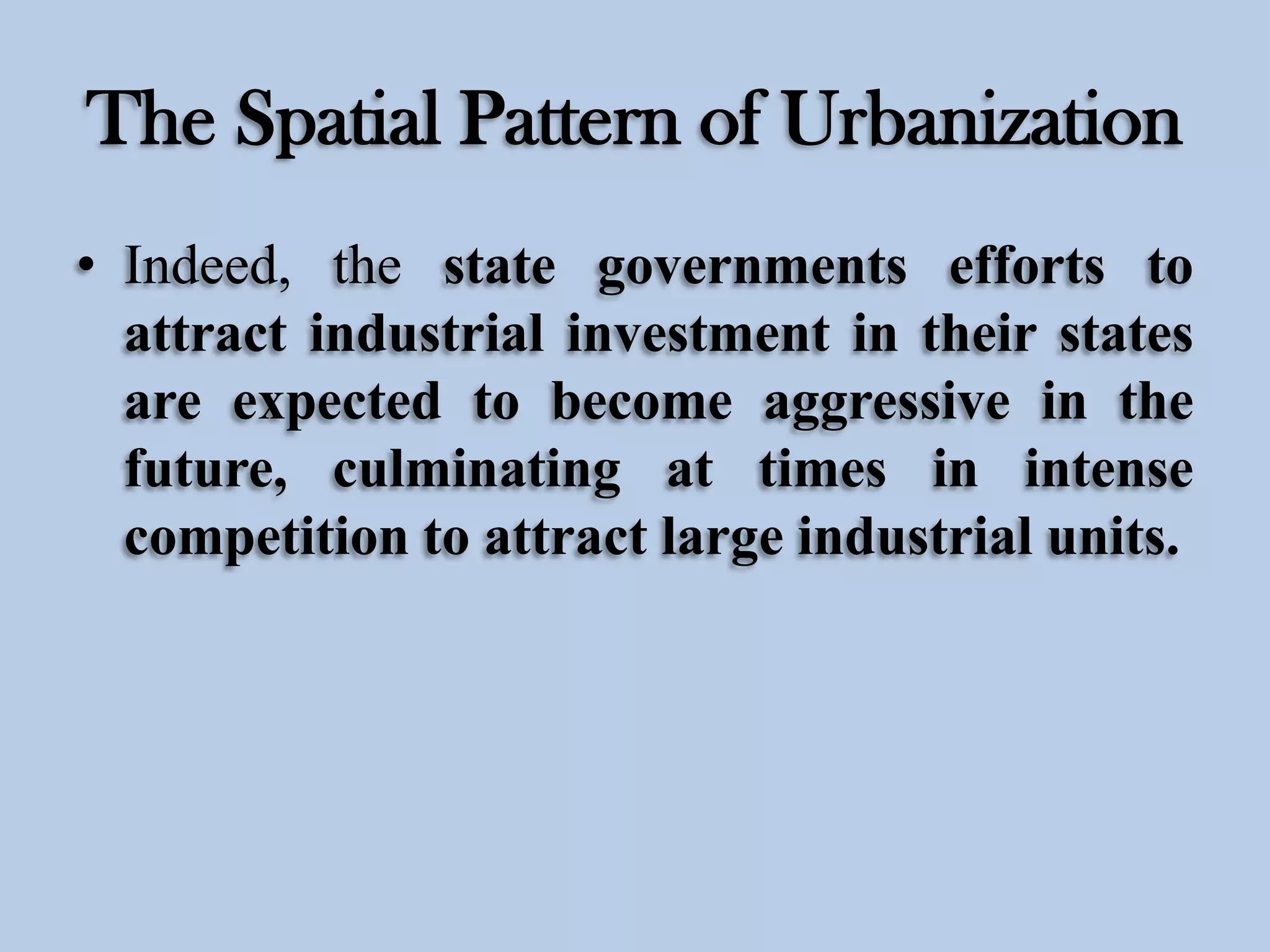 The Spatial Pattern of Urbanization
• Indeed, the state governments efforts to
attract industrial investment in their states
are expected to become aggressive in the
future, culminating at times in intense
competition to attract large industrial units.

 