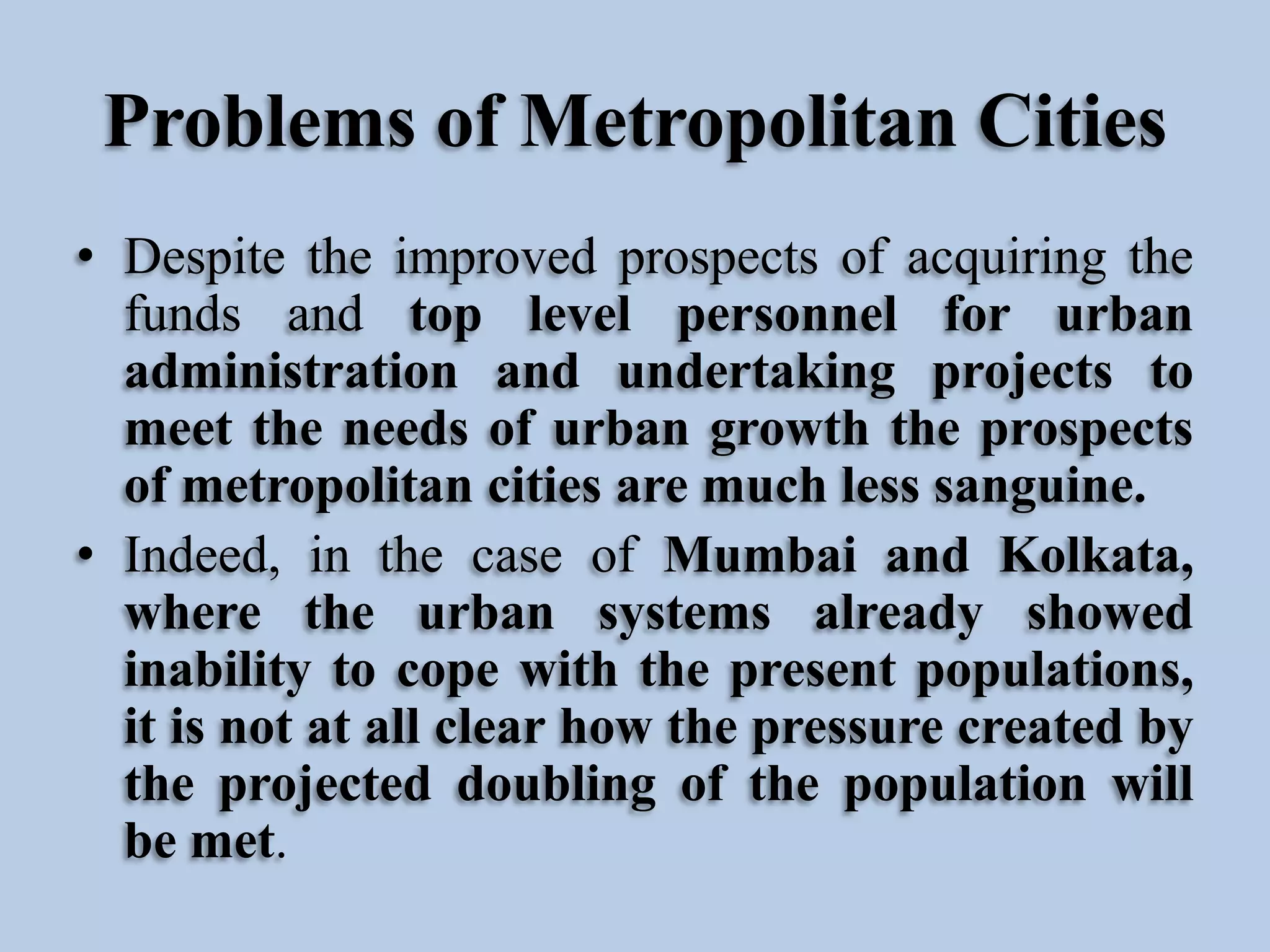 Problems of Metropolitan Cities
• Despite the improved prospects of acquiring the
funds and top level personnel for urban
administration and undertaking projects to
meet the needs of urban growth the prospects
of metropolitan cities are much less sanguine.
• Indeed, in the case of Mumbai and Kolkata,
where the urban systems already showed
inability to cope with the present populations,
it is not at all clear how the pressure created by
the projected doubling of the population will
be met.

 