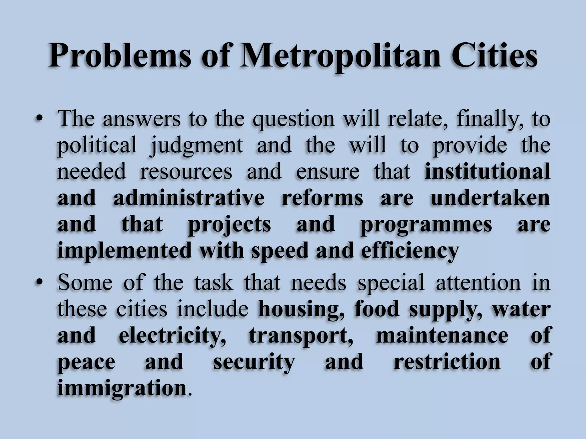 Problems of Metropolitan Cities
• The answers to the question will relate, finally, to
political judgment and the will to provide the
needed resources and ensure that institutional
and administrative reforms are undertaken
and that projects and programmes are
implemented with speed and efficiency
• Some of the task that needs special attention in
these cities include housing, food supply, water
and electricity, transport, maintenance of
peace and security and restriction of
immigration.

 