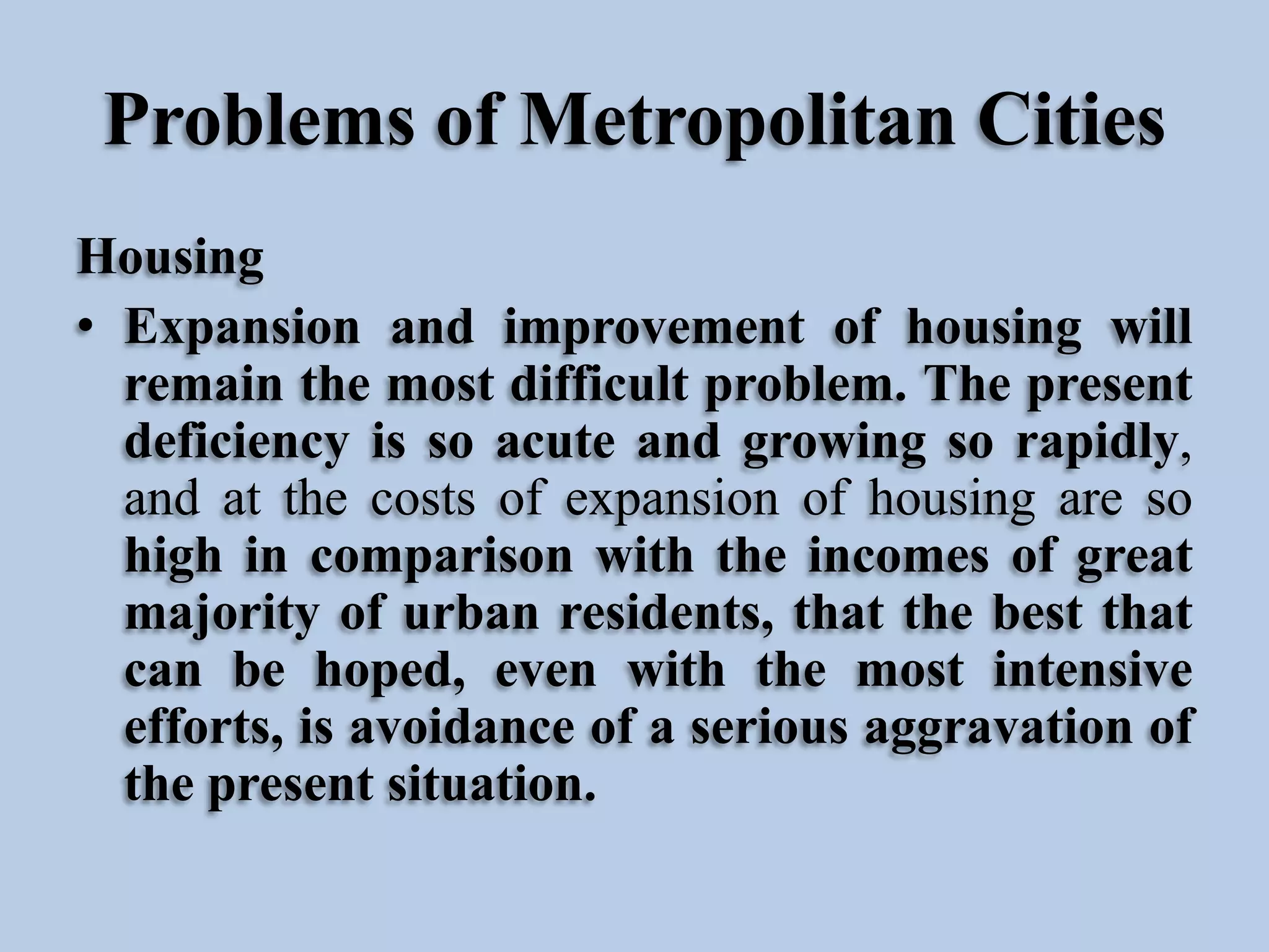 Problems of Metropolitan Cities
Housing
• Expansion and improvement of housing will
remain the most difficult problem. The present
deficiency is so acute and growing so rapidly,
and at the costs of expansion of housing are so
high in comparison with the incomes of great
majority of urban residents, that the best that
can be hoped, even with the most intensive
efforts, is avoidance of a serious aggravation of
the present situation.

 