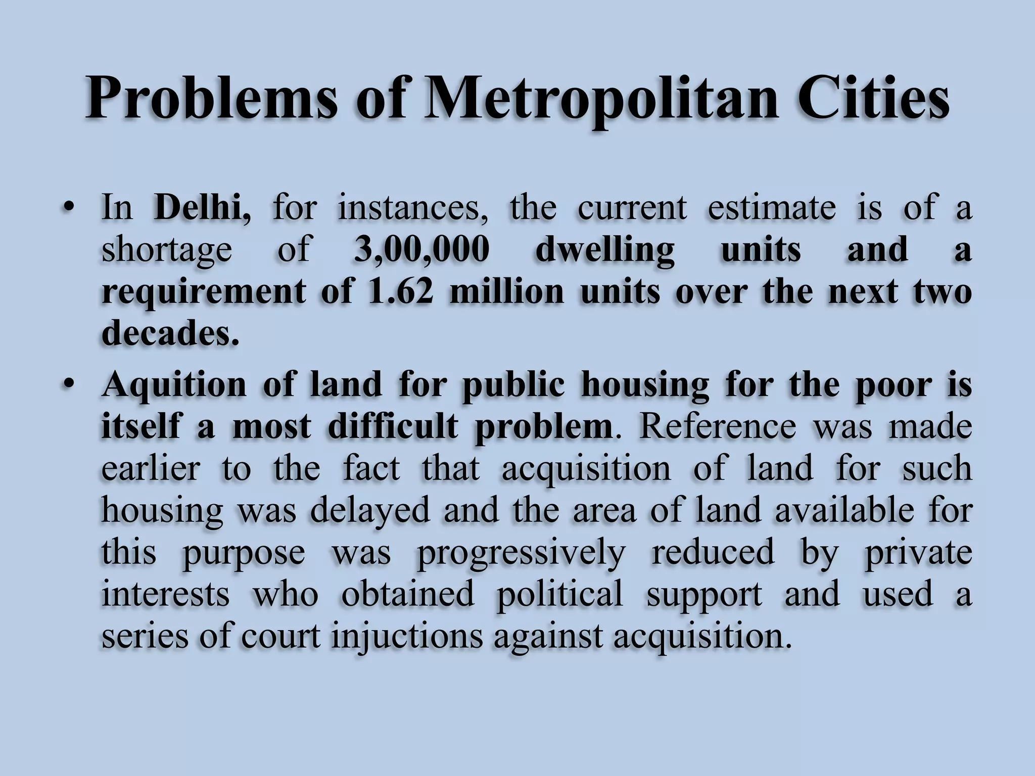 Problems of Metropolitan Cities
• In Delhi, for instances, the current estimate is of a
shortage of 3,00,000 dwelling units and a
requirement of 1.62 million units over the next two
decades.
• Aquition of land for public housing for the poor is
itself a most difficult problem. Reference was made
earlier to the fact that acquisition of land for such
housing was delayed and the area of land available for
this purpose was progressively reduced by private
interests who obtained political support and used a
series of court injuctions against acquisition.

 