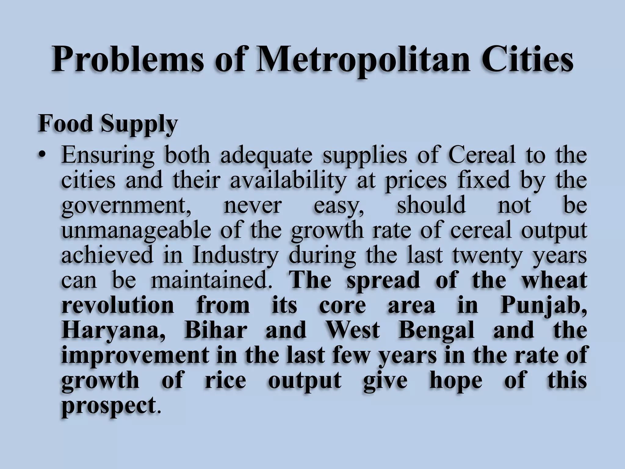 Problems of Metropolitan Cities
Food Supply
• Ensuring both adequate supplies of Cereal to the
cities and their availability at prices fixed by the
government, never easy, should not be
unmanageable of the growth rate of cereal output
achieved in Industry during the last twenty years
can be maintained. The spread of the wheat
revolution from its core area in Punjab,
Haryana, Bihar and West Bengal and the
improvement in the last few years in the rate of
growth of rice output give hope of this
prospect.

 