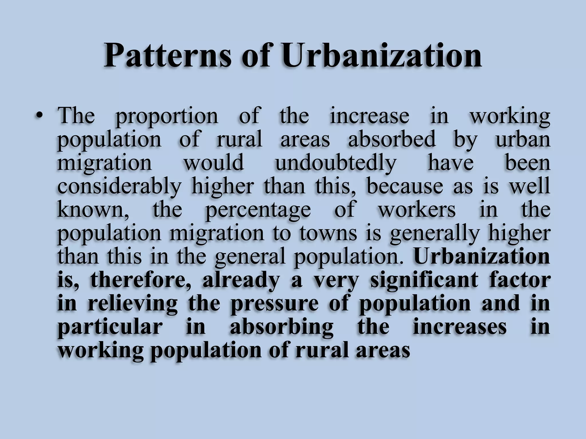 Patterns of Urbanization
• The proportion of the increase in working
population of rural areas absorbed by urban
migration would undoubtedly have been
considerably higher than this, because as is well
known, the percentage of workers in the
population migration to towns is generally higher
than this in the general population. Urbanization
is, therefore, already a very significant factor
in relieving the pressure of population and in
particular in absorbing the increases in
working population of rural areas

 