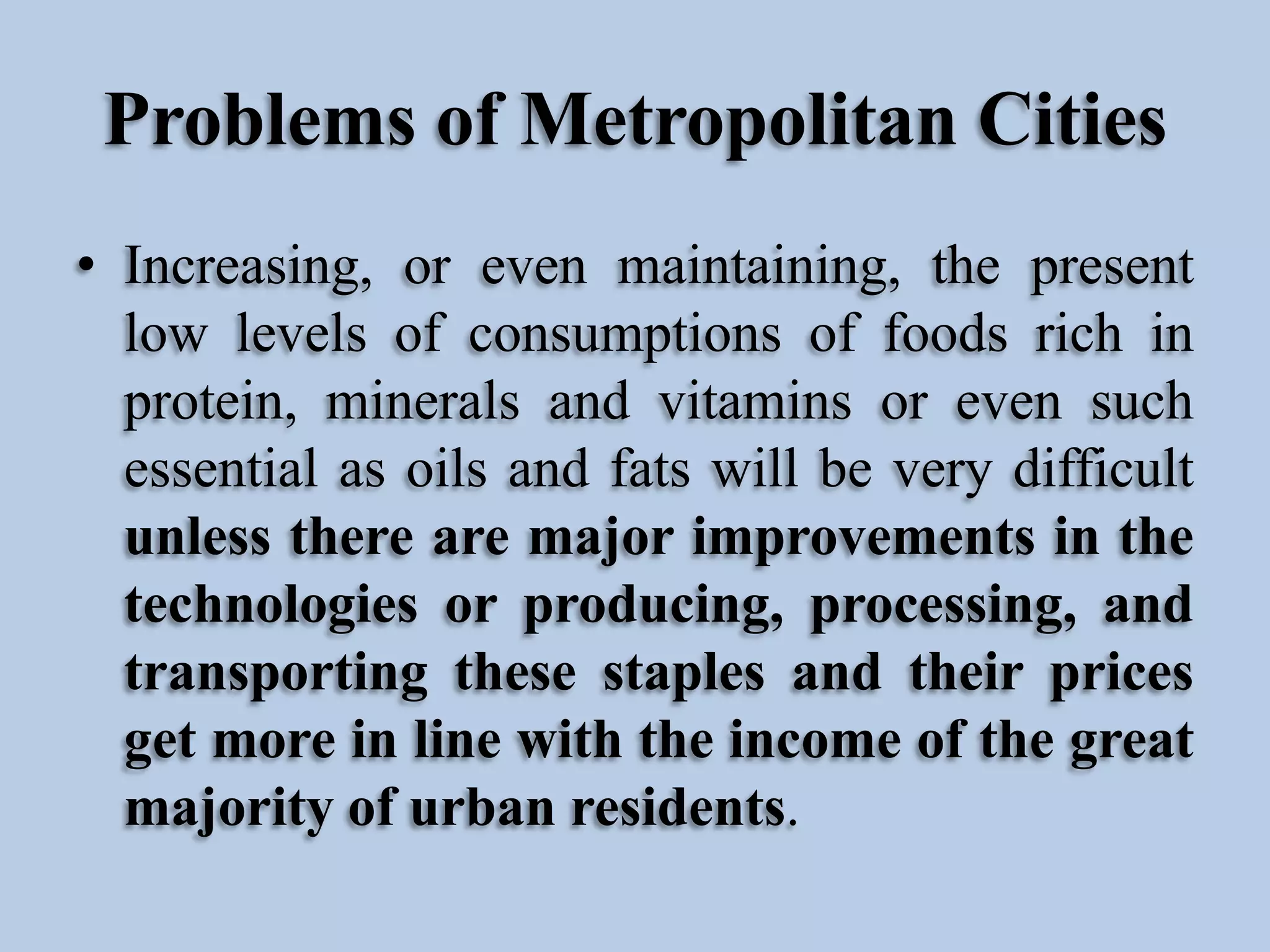 Problems of Metropolitan Cities
• Increasing, or even maintaining, the present
low levels of consumptions of foods rich in
protein, minerals and vitamins or even such
essential as oils and fats will be very difficult
unless there are major improvements in the
technologies or producing, processing, and
transporting these staples and their prices
get more in line with the income of the great
majority of urban residents.

 