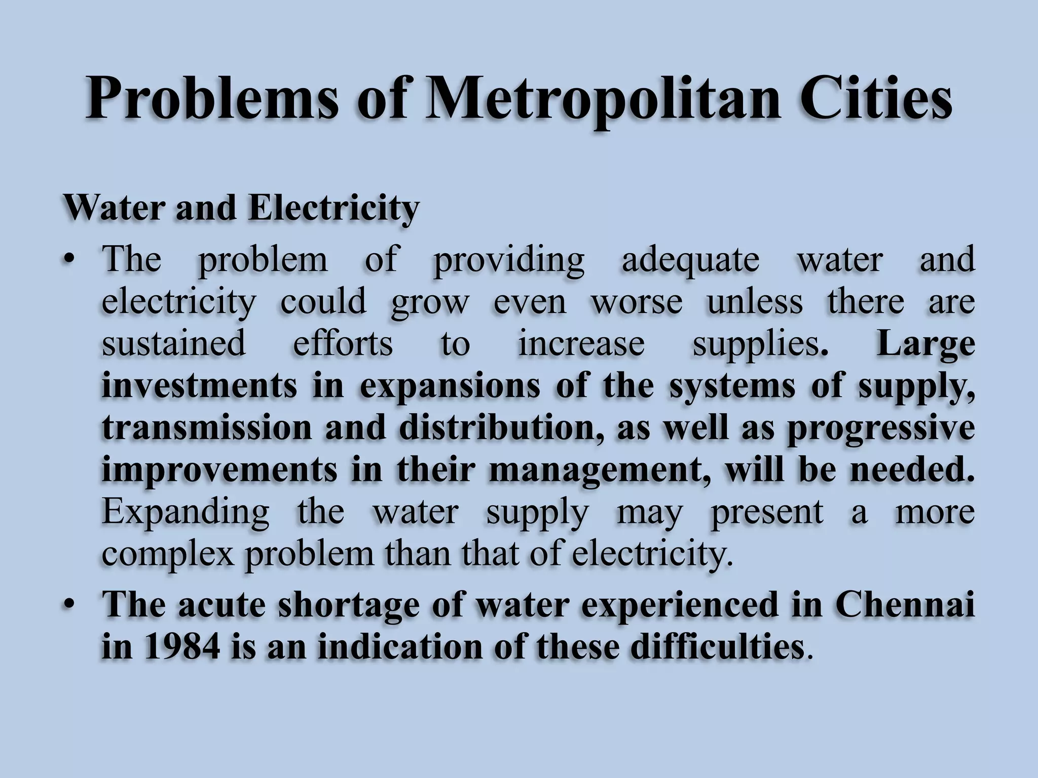 Problems of Metropolitan Cities
Water and Electricity
• The problem of providing adequate water and
electricity could grow even worse unless there are
sustained efforts to increase supplies. Large
investments in expansions of the systems of supply,
transmission and distribution, as well as progressive
improvements in their management, will be needed.
Expanding the water supply may present a more
complex problem than that of electricity.
• The acute shortage of water experienced in Chennai
in 1984 is an indication of these difficulties.

 