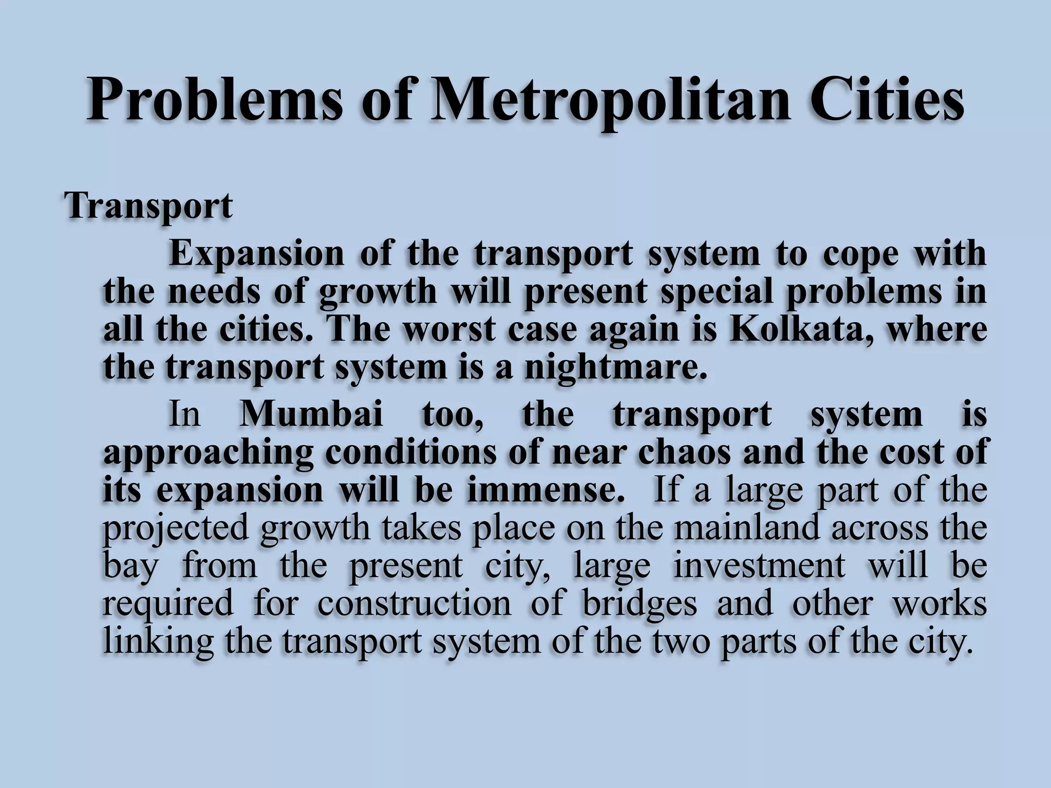 Problems of Metropolitan Cities
Transport
Expansion of the transport system to cope with
the needs of growth will present special problems in
all the cities. The worst case again is Kolkata, where
the transport system is a nightmare.
In Mumbai too, the transport system is
approaching conditions of near chaos and the cost of
its expansion will be immense. If a large part of the
projected growth takes place on the mainland across the
bay from the present city, large investment will be
required for construction of bridges and other works
linking the transport system of the two parts of the city.

 