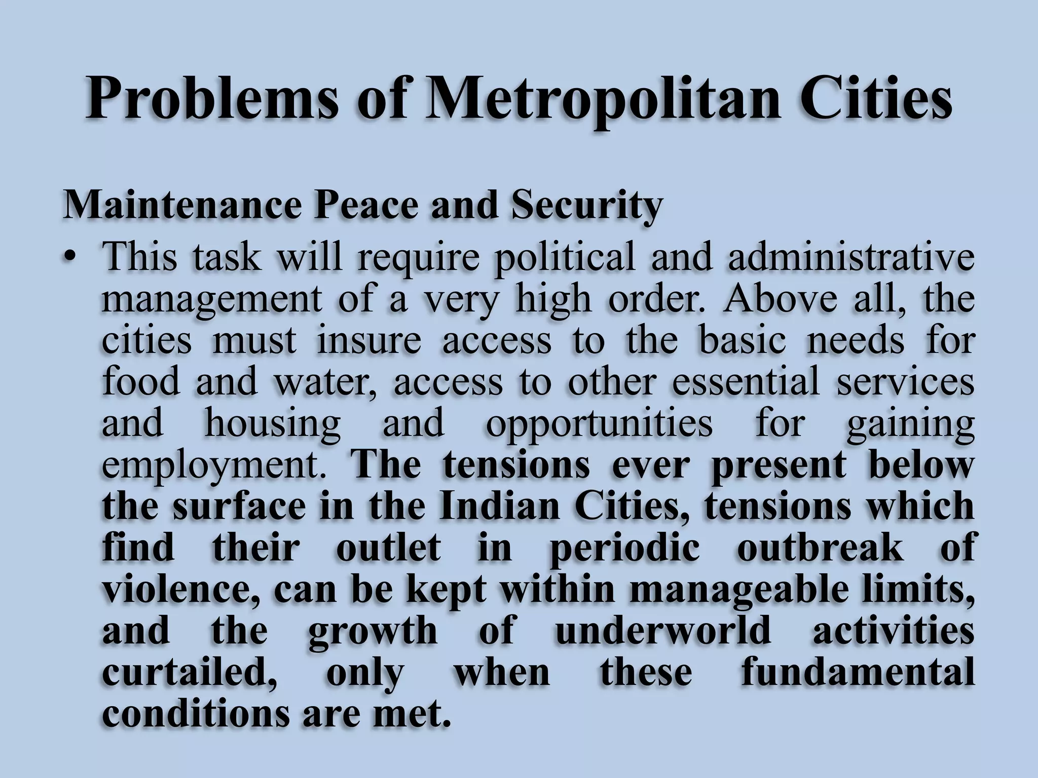 Problems of Metropolitan Cities
Maintenance Peace and Security
• This task will require political and administrative
management of a very high order. Above all, the
cities must insure access to the basic needs for
food and water, access to other essential services
and housing and opportunities for gaining
employment. The tensions ever present below
the surface in the Indian Cities, tensions which
find their outlet in periodic outbreak of
violence, can be kept within manageable limits,
and the growth of underworld activities
curtailed, only when these fundamental
conditions are met.

 