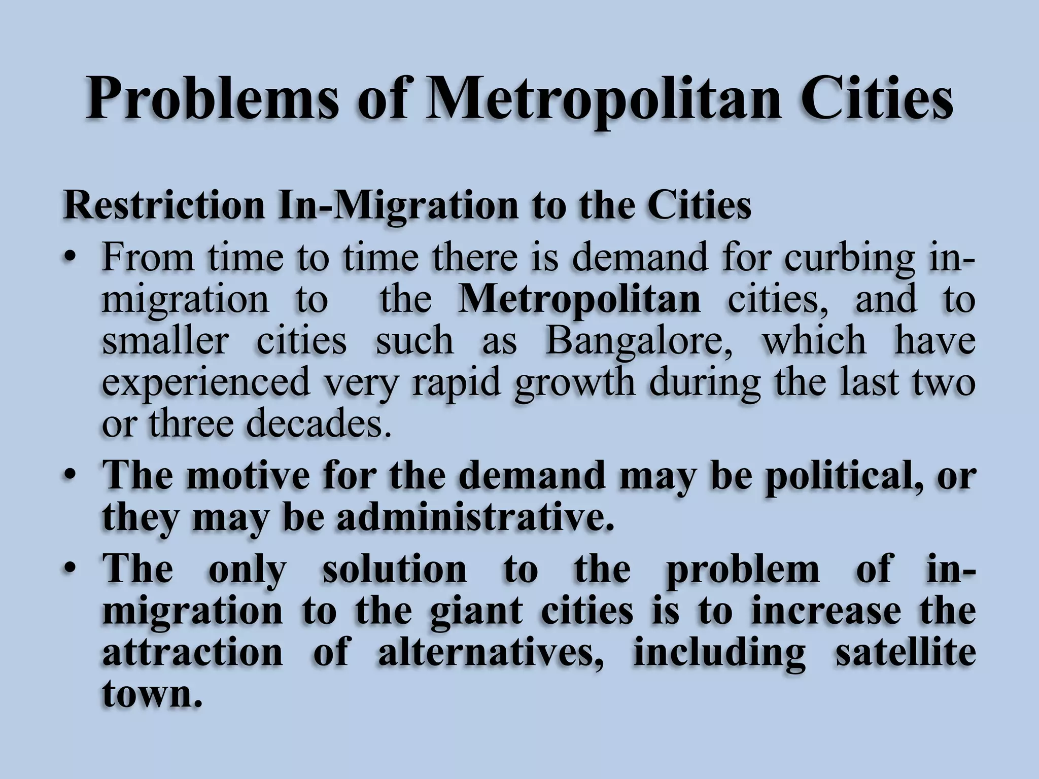 Problems of Metropolitan Cities
Restriction In-Migration to the Cities
• From time to time there is demand for curbing inmigration to the Metropolitan cities, and to
smaller cities such as Bangalore, which have
experienced very rapid growth during the last two
or three decades.
• The motive for the demand may be political, or
they may be administrative.
• The only solution to the problem of inmigration to the giant cities is to increase the
attraction of alternatives, including satellite
town.

 
