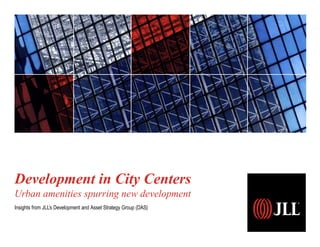 Development in City Centers
Urban amenities spurring new development
Insights from JLL’s Development and Asset Strategy Group (DAS)
 