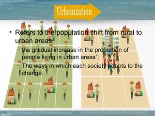 • Refers to the population shift from rural to
urban areas.
– the gradual increase in the proportion of
people living in urban areas”.
– The ways in which each society adapts to the
change.
 
