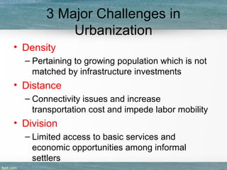 3 Major Challenges in
Urbanization
• Density
– Pertaining to growing population which is not
matched by infrastructure investments
• Distance
– Connectivity issues and increase
transportation cost and impede labor mobility
• Division
– Limited access to basic services and
economic opportunities among informal
settlers
 