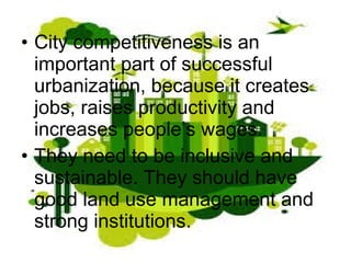 • City competitiveness is an
important part of successful
urbanization, because it creates
jobs, raises productivity and
increases people’s wages.
• They need to be inclusive and
sustainable. They should have
good land use management and
strong institutions.
 