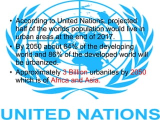 • According to United Nations, projected
half of the worlds population would live in
urban areas at the end of 2017.
• By 2050 about 64% of the developing
world and 86% of the developed world will
be urbanized.
• Approximately 3 Billion urbanites by 2050
which is of Africa and Asia.
 