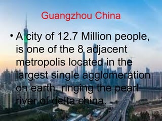 Guangzhou China
• A city of 12.7 Million people,
is one of the 8 adjacent
metropolis located in the
largest single agglomeration
on earth, ringing the pearl
river of delta china.
 