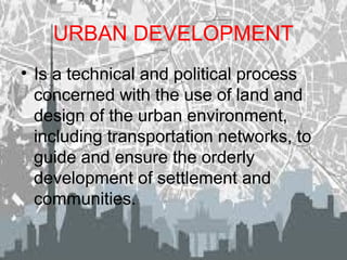 URBAN DEVELOPMENT
• Is a technical and political process
concerned with the use of land and
design of the urban environment,
including transportation networks, to
guide and ensure the orderly
development of settlement and
communities.
 
