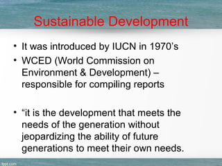 Sustainable Development
• It was introduced by IUCN in 1970’s
• WCED (World Commission on
Environment & Development) –
responsible for compiling reports
• “it is the development that meets the
needs of the generation without
jeopardizing the ability of future
generations to meet their own needs.
 