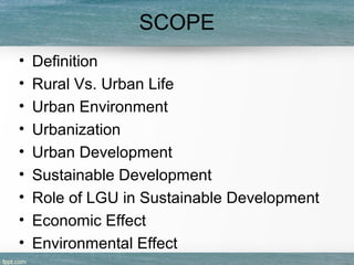 SCOPE
• Definition
• Rural Vs. Urban Life
• Urban Environment
• Urbanization
• Urban Development
• Sustainable Development
• Role of LGU in Sustainable Development
• Economic Effect
• Environmental Effect
 