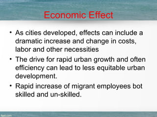 Economic Effect
• As cities developed, effects can include a
dramatic increase and change in costs,
labor and other necessities
• The drive for rapid urban growth and often
efficiency can lead to less equitable urban
development.
• Rapid increase of migrant employees bot
skilled and un-skilled.
 