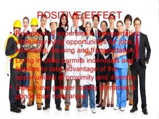 POSITIVE EFFECT
• Reduction of expenses in transportation
while improving opportunities for jobs,
education, housing and transportation.
• Living in cities permits individuals and
families to take advantage of the
opportunities of proximity and diversity.
• Cities have greater variety of market &
goods than rural areas.
 