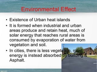 Environmental Effect
• Existence of Urban heat islands
• It is formed when industrial and urban
areas produce and retain heat, much of
solar energy that reaches rural areas is
consumed by evaporation of water from
vegetation and soil.
• In cities, there is less vegetation, most
energy is instead absorbed by building &
Asphalt.
 