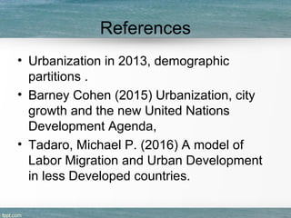 References
• Urbanization in 2013, demographic
partitions .
• Barney Cohen (2015) Urbanization, city
growth and the new United Nations
Development Agenda,
• Tadaro, Michael P. (2016) A model of
Labor Migration and Urban Development
in less Developed countries.
 