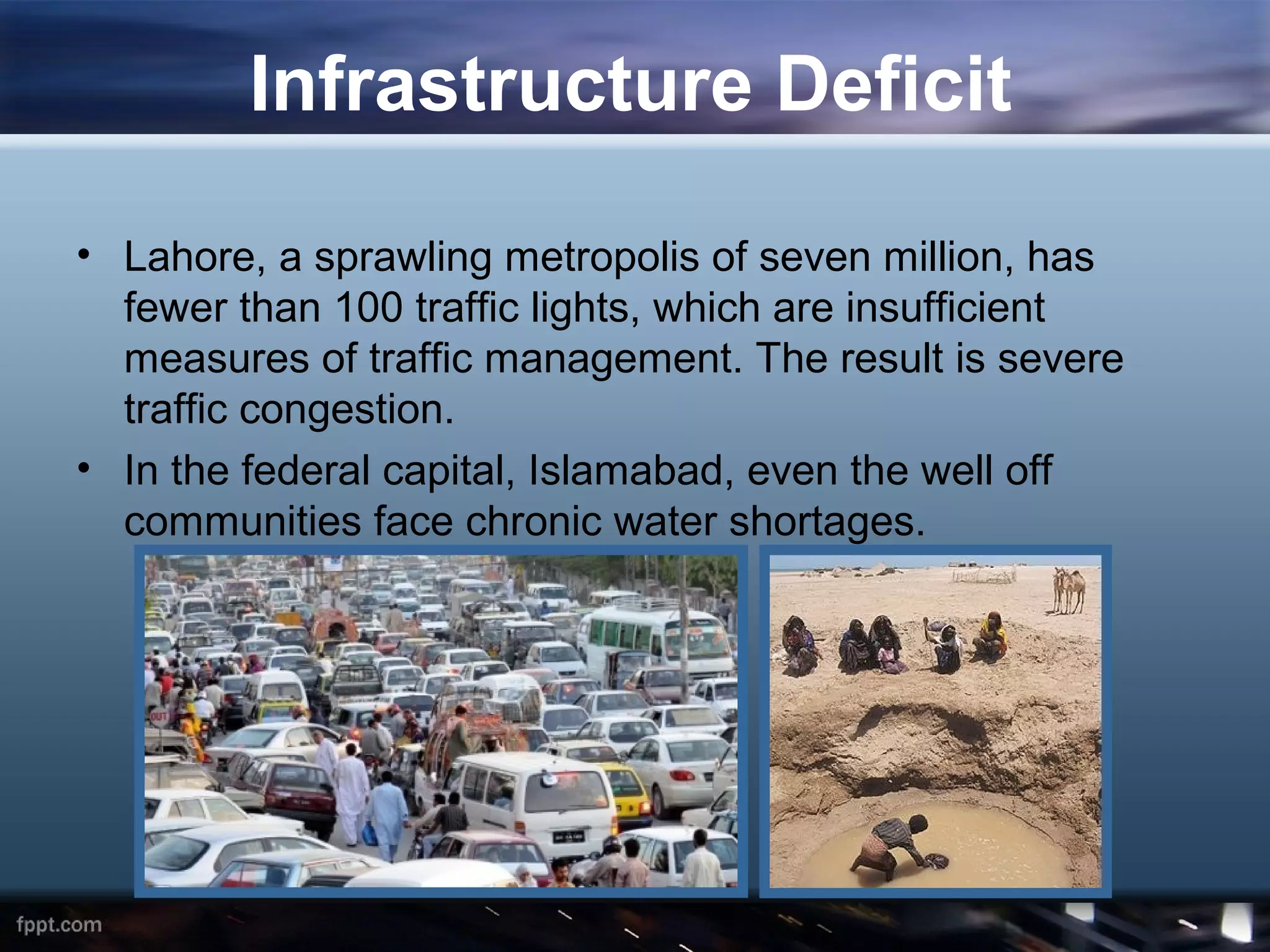Infrastructure Deficit

• Lahore, a sprawling metropolis of seven million, has
  fewer than 100 traffic lights, which are insufficient
  measures of traffic management. The result is severe
  traffic congestion.
• In the federal capital, Islamabad, even the well off
  communities face chronic water shortages.
 