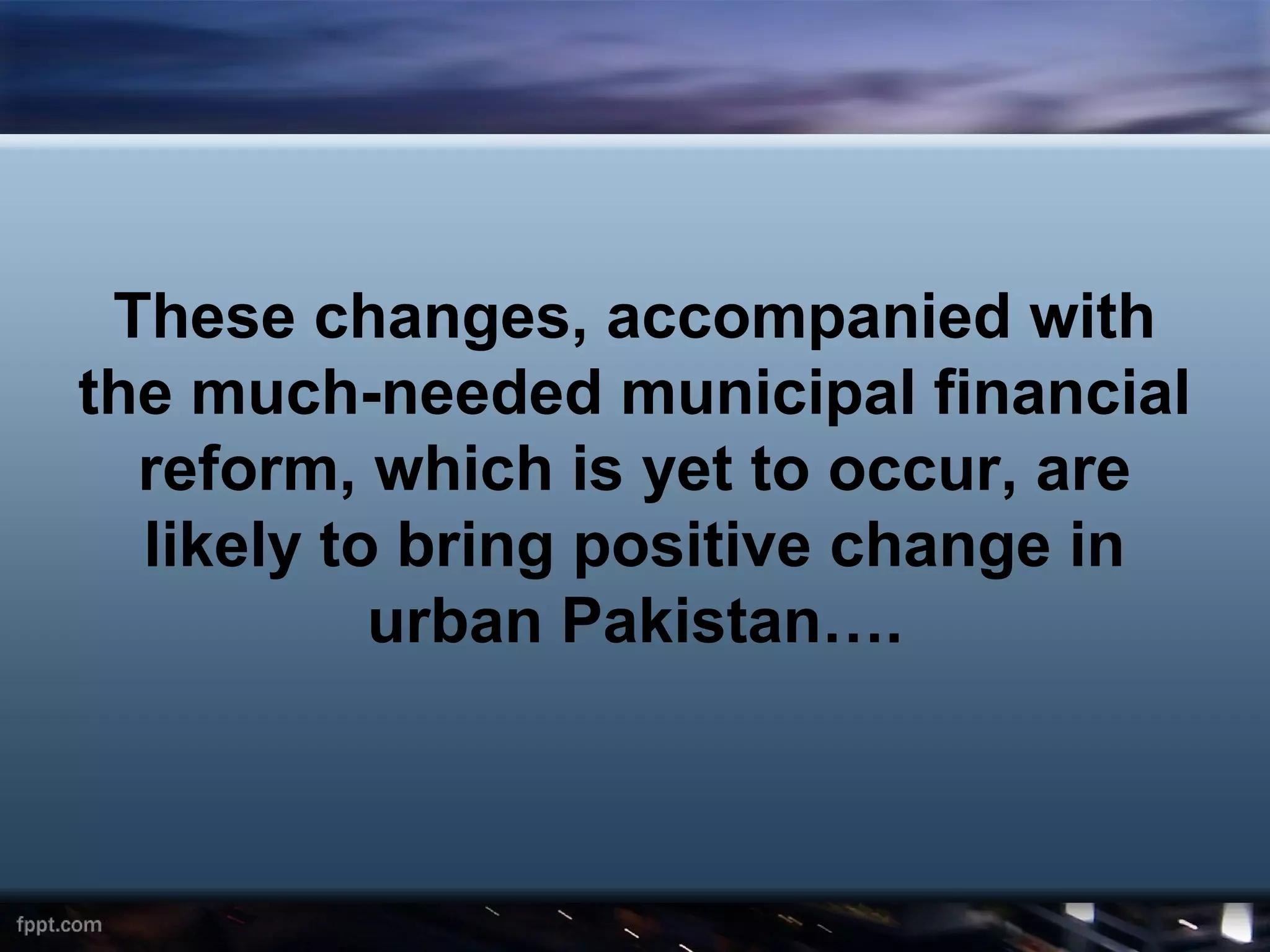 These changes, accompanied with
the much-needed municipal financial
  reform, which is yet to occur, are
  likely to bring positive change in
           urban Pakistan….
 