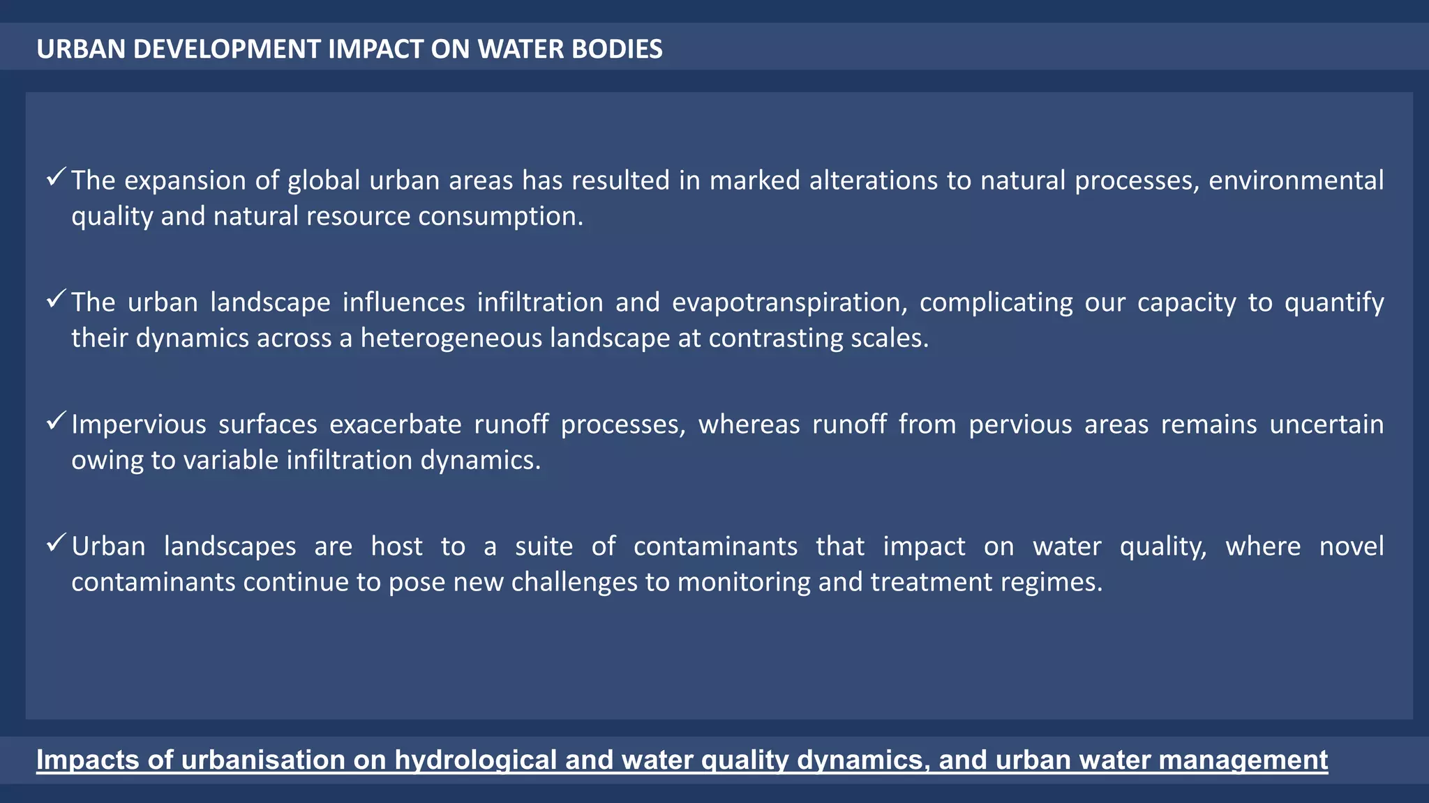 URBAN DEVELOPMENT IMPACT ON WATER BODIES
Impacts of urbanisation on hydrological and water quality dynamics, and urban water management
The expansion of global urban areas has resulted in marked alterations to natural processes, environmental
quality and natural resource consumption.
The urban landscape influences infiltration and evapotranspiration, complicating our capacity to quantify
their dynamics across a heterogeneous landscape at contrasting scales.
Impervious surfaces exacerbate runoff processes, whereas runoff from pervious areas remains uncertain
owing to variable infiltration dynamics.
Urban landscapes are host to a suite of contaminants that impact on water quality, where novel
contaminants continue to pose new challenges to monitoring and treatment regimes.
 