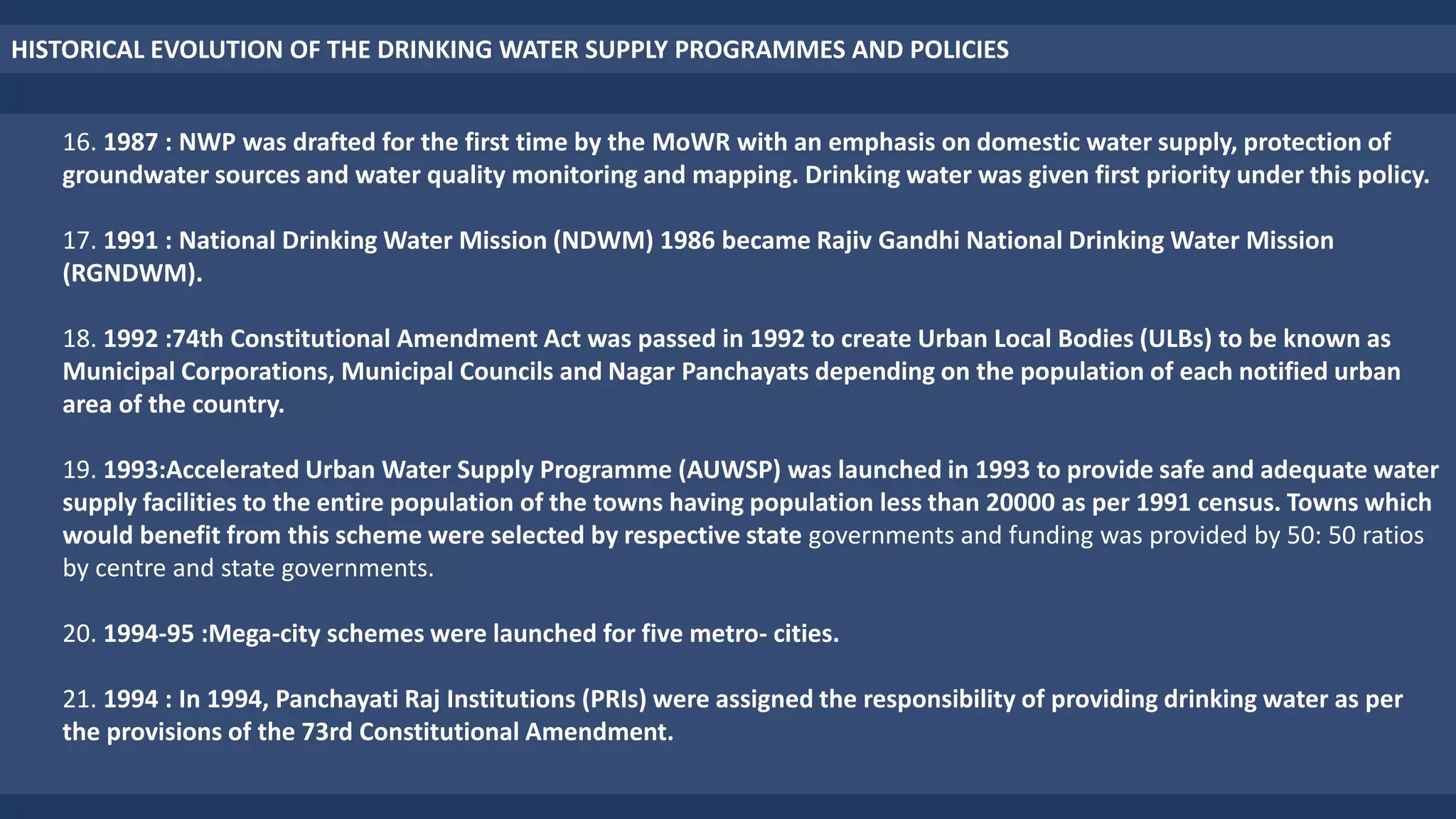 16. 1987 : NWP was drafted for the first time by the MoWR with an emphasis on domestic water supply, protection of
groundwater sources and water quality monitoring and mapping. Drinking water was given first priority under this policy.
17. 1991 : National Drinking Water Mission (NDWM) 1986 became Rajiv Gandhi National Drinking Water Mission
(RGNDWM).
18. 1992 :74th Constitutional Amendment Act was passed in 1992 to create Urban Local Bodies (ULBs) to be known as
Municipal Corporations, Municipal Councils and Nagar Panchayats depending on the population of each notified urban
area of the country.
19. 1993:Accelerated Urban Water Supply Programme (AUWSP) was launched in 1993 to provide safe and adequate water
supply facilities to the entire population of the towns having population less than 20000 as per 1991 census. Towns which
would benefit from this scheme were selected by respective state governments and funding was provided by 50: 50 ratios
by centre and state governments.
20. 1994-95 :Mega-city schemes were launched for five metro- cities.
21. 1994 : In 1994, Panchayati Raj Institutions (PRIs) were assigned the responsibility of providing drinking water as per
the provisions of the 73rd Constitutional Amendment.
HISTORICAL EVOLUTION OF THE DRINKING WATER SUPPLY PROGRAMMES AND POLICIES
 
