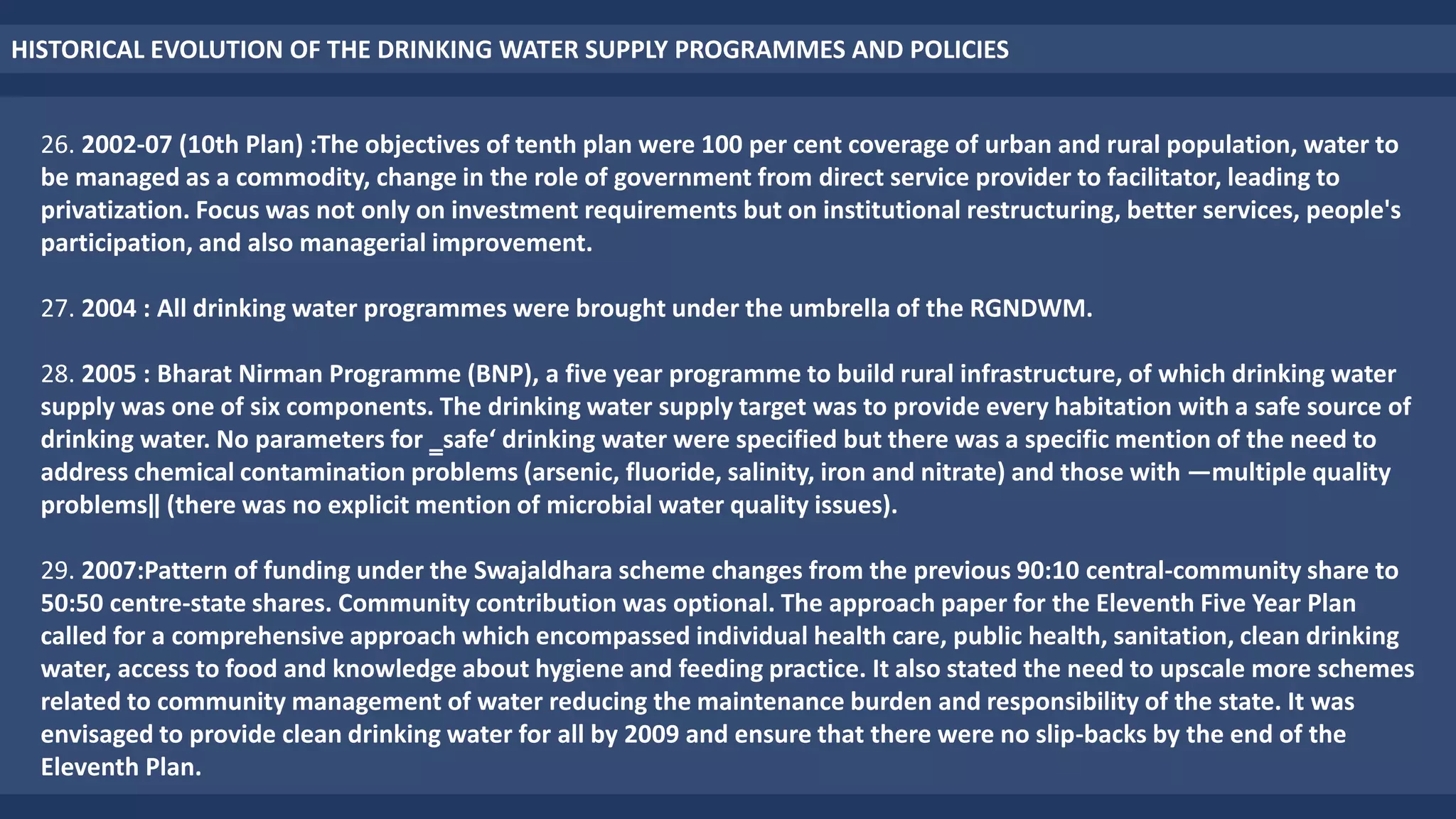 HISTORICAL EVOLUTION OF THE DRINKING WATER SUPPLY PROGRAMMES AND POLICIES
26. 2002-07 (10th Plan) :The objectives of tenth plan were 100 per cent coverage of urban and rural population, water to
be managed as a commodity, change in the role of government from direct service provider to facilitator, leading to
privatization. Focus was not only on investment requirements but on institutional restructuring, better services, people's
participation, and also managerial improvement.
27. 2004 : All drinking water programmes were brought under the umbrella of the RGNDWM.
28. 2005 : Bharat Nirman Programme (BNP), a five year programme to build rural infrastructure, of which drinking water
supply was one of six components. The drinking water supply target was to provide every habitation with a safe source of
drinking water. No parameters for ‗safe‘ drinking water were specified but there was a specific mention of the need to
address chemical contamination problems (arsenic, fluoride, salinity, iron and nitrate) and those with ―multiple quality
problems‖ (there was no explicit mention of microbial water quality issues).
29. 2007:Pattern of funding under the Swajaldhara scheme changes from the previous 90:10 central-community share to
50:50 centre-state shares. Community contribution was optional. The approach paper for the Eleventh Five Year Plan
called for a comprehensive approach which encompassed individual health care, public health, sanitation, clean drinking
water, access to food and knowledge about hygiene and feeding practice. It also stated the need to upscale more schemes
related to community management of water reducing the maintenance burden and responsibility of the state. It was
envisaged to provide clean drinking water for all by 2009 and ensure that there were no slip-backs by the end of the
Eleventh Plan.
 