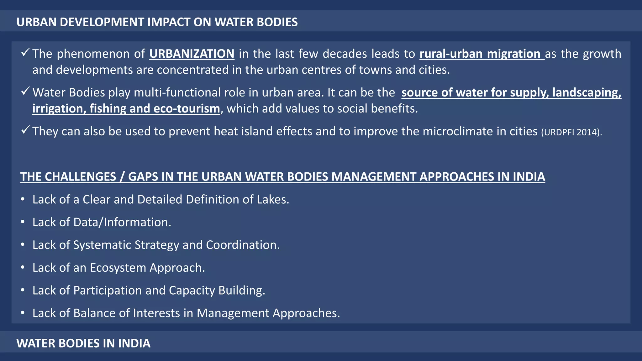 URBAN DEVELOPMENT IMPACT ON WATER BODIES
The phenomenon of URBANIZATION in the last few decades leads to rural-urban migration as the growth
and developments are concentrated in the urban centres of towns and cities.
Water Bodies play multi-functional role in urban area. It can be the source of water for supply, landscaping,
irrigation, fishing and eco-tourism, which add values to social benefits.
They can also be used to prevent heat island effects and to improve the microclimate in cities (URDPFI 2014).
THE CHALLENGES / GAPS IN THE URBAN WATER BODIES MANAGEMENT APPROACHES IN INDIA
• Lack of a Clear and Detailed Definition of Lakes.
• Lack of Data/Information.
• Lack of Systematic Strategy and Coordination.
• Lack of an Ecosystem Approach.
• Lack of Participation and Capacity Building.
• Lack of Balance of Interests in Management Approaches.
WATER BODIES IN INDIA
 