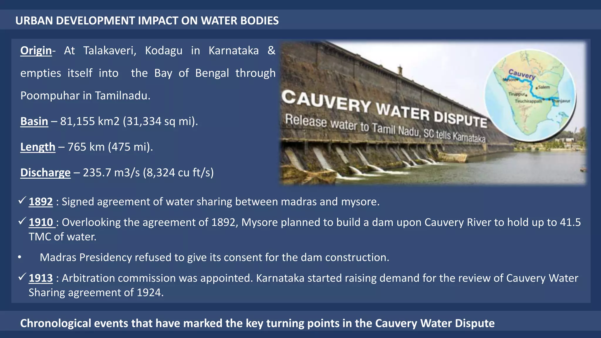 URBAN DEVELOPMENT IMPACT ON WATER BODIES
Origin- At Talakaveri, Kodagu in Karnataka &
empties itself into the Bay of Bengal through
Poompuhar in Tamilnadu.
Basin – 81,155 km2 (31,334 sq mi).
Length – 765 km (475 mi).
Discharge – 235.7 m3/s (8,324 cu ft/s)
Chronological events that have marked the key turning points in the Cauvery Water Dispute
 1892 : Signed agreement of water sharing between madras and mysore.
 1910 : Overlooking the agreement of 1892, Mysore planned to build a dam upon Cauvery River to hold up to 41.5
TMC of water.
• Madras Presidency refused to give its consent for the dam construction.
 1913 : Arbitration commission was appointed. Karnataka started raising demand for the review of Cauvery Water
Sharing agreement of 1924.
 