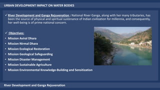 URBAN DEVELOPMENT IMPACT ON WATER BODIES
River Development and Ganga Rejuvenation
River Development and Ganga Rejuvenation : National River Ganga, along with her many tributaries, has
been the source of physical and spiritual sustenance of Indian civilization for millennia, and consequently,
her well-being is of prime national concern.
 Objectives:
• Mission Aviral Dhara
• Mission Nirmal Dhara
• Mission Ecological Restoration
• Mission Geological Safeguarding
• Mission Disaster Management
• Mission Sustainable Agriculture
• Mission Environmental Knowledge-Building and Sensitization
 