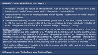 URBAN DEVELOPMENT IMPACT ON WATER BODIES
Differences Between Wetlands and More Traditional Waters
“Waterbody” includes any natural or artificial stream, river, or drainage with perceptible flow at the
time of crossing, and other permanent waterbodies such as ponds and lakes:
“minor waterbody” includes all waterbodies less than or equal to 10 feet wide at the water’s edge at
the time of crossing;
“intermediate waterbody” includes all waterbodies greater than 10 feet wide but less than or equal
to 100 feet wide at the water’s edge at the time of crossing; & “major waterbody” includes all
waterbodies greater than 100 feet wide at the water’s edge at the time of crossing.
Although wetlands are often wet, a wetland might not be wet year-round. In fact, some of the most
important wetlands are only seasonally wet. Wetlands are the link between the land and the water.
They are transition zones where the flow of water, the cycling of nutrients, and the energy of the sun
meet to produce a unique ecosystem characterized by hydrology, soils, and vegetation—making these
areas very important features of a watershed. Using a watershed-based approach to wetland
protection ensures that the whole system, including land, air, and water resources, is protected
Each wetland differs due to variations in soils, landscape, climate, water regime and chemistry,
vegetation, and human disturbance.
 