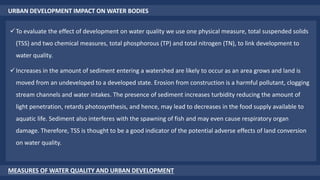 URBAN DEVELOPMENT IMPACT ON WATER BODIES
MEASURES OF WATER QUALITY AND URBAN DEVELOPMENT
To evaluate the effect of development on water quality we use one physical measure, total suspended solids
(TSS) and two chemical measures, total phosphorous (TP) and total nitrogen (TN), to link development to
water quality.
Increases in the amount of sediment entering a watershed are likely to occur as an area grows and land is
moved from an undeveloped to a developed state. Erosion from construction is a harmful pollutant, clogging
stream channels and water intakes. The presence of sediment increases turbidity reducing the amount of
light penetration, retards photosynthesis, and hence, may lead to decreases in the food supply available to
aquatic life. Sediment also interferes with the spawning of fish and may even cause respiratory organ
damage. Therefore, TSS is thought to be a good indicator of the potential adverse effects of land conversion
on water quality.
 