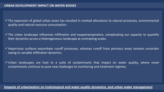 URBAN DEVELOPMENT IMPACT ON WATER BODIES
Impacts of urbanisation on hydrological and water quality dynamics, and urban water management
The expansion of global urban areas has resulted in marked alterations to natural processes, environmental
quality and natural resource consumption.
The urban landscape influences infiltration and evapotranspiration, complicating our capacity to quantify
their dynamics across a heterogeneous landscape at contrasting scales.
Impervious surfaces exacerbate runoff processes, whereas runoff from pervious areas remains uncertain
owing to variable infiltration dynamics.
Urban landscapes are host to a suite of contaminants that impact on water quality, where novel
contaminants continue to pose new challenges to monitoring and treatment regimes.
 