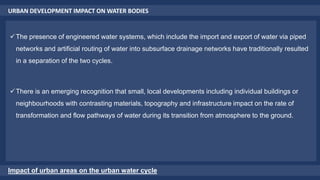 URBAN DEVELOPMENT IMPACT ON WATER BODIES
Impact of urban areas on the urban water cycle
The presence of engineered water systems, which include the import and export of water via piped
networks and artificial routing of water into subsurface drainage networks have traditionally resulted
in a separation of the two cycles.
There is an emerging recognition that small, local developments including individual buildings or
neighbourhoods with contrasting materials, topography and infrastructure impact on the rate of
transformation and flow pathways of water during its transition from atmosphere to the ground.
 
